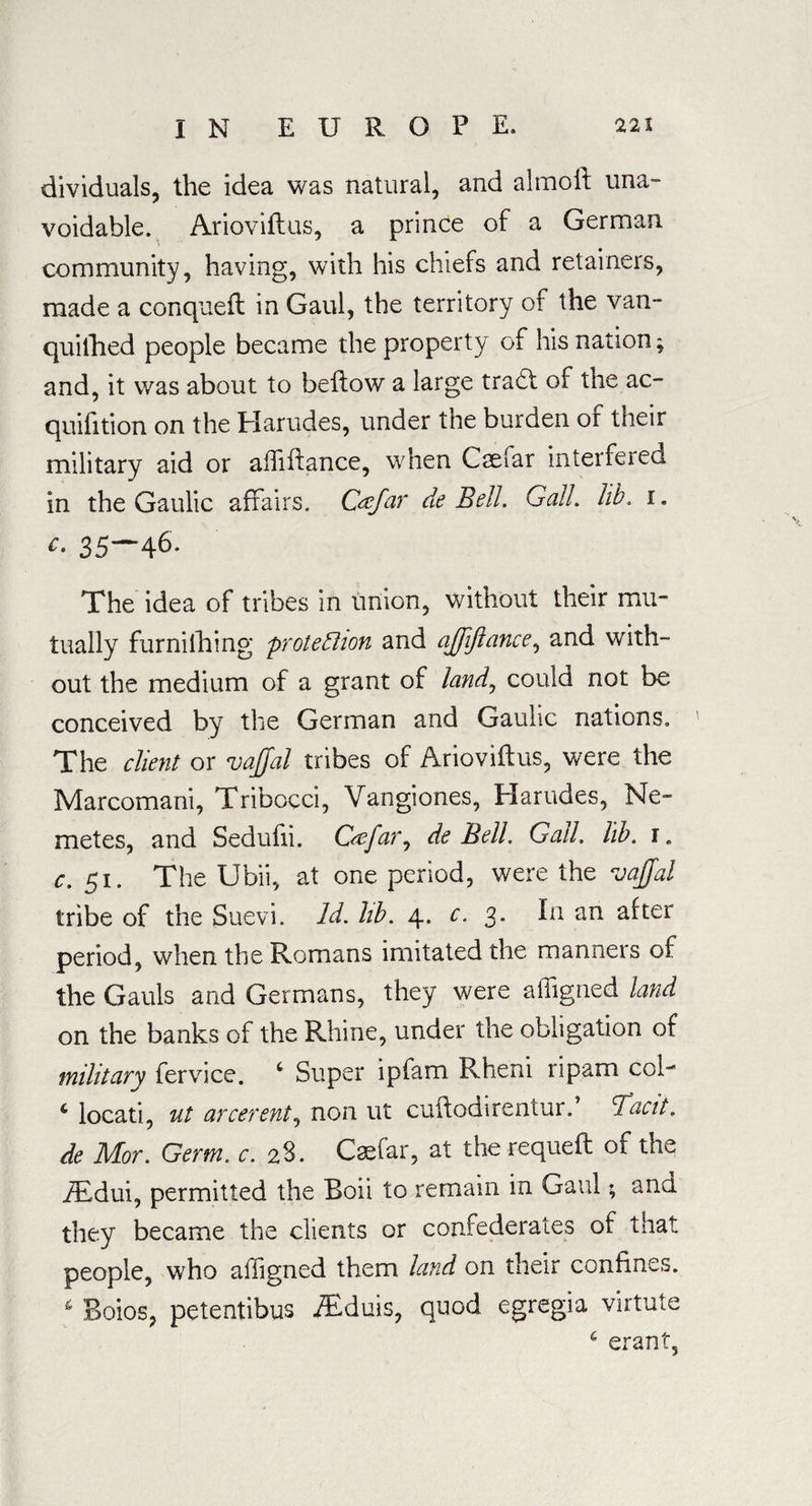 dividuals, the idea was natural, and almolf una¬ voidable. Arioviflus, a prince of a German community, having, with his chiefs and retainers, made a conquefl in Gaul, the territory of the van¬ quished people became the property of his nation; and, it was about to bellow a large trad! of the ac¬ quisition on the Harudes, under the burden or their military aid or alfiilance, when Cselar interfered in the Gaulic affairs. C&far de Bell. Gall. lib. i. c- 35—46* The idea of tribes in union, without their mu¬ tually furnishing protection and ajjiftance, and with¬ out the medium of a grant of landj could not be conceived by the German and Gaulic nations. The client or vajjal tribes of Arioviflus, were the Marcomani, Tribocci, Vangiones, Harudes, Ne- metes, and Sedufii. C<efar7 de Bell. Gall. lib. r. c. 51. The Ubii, at one period, were the vaffal tribe of the Suevi. Id. lib. 4. c. 3. In an after period, when the Romans imitated the manners of the Gauls and Germans, they were affigned land on the banks of the Rhine, under the obligation of military Service. c Super ipfam Rheni ripam col- c locati, ut arcerent, non ut cuflodirentur.’ Tacit, de Mor. Germ. c. 28. Caffiar, at the requefl of the iEdui, permitted the Boii to remain in Gaul; and they became the clients or confederates of that people, who affigned them land on their confines. 6 Boios, petentibus iEduis, quod egregia virtute 6 erant,