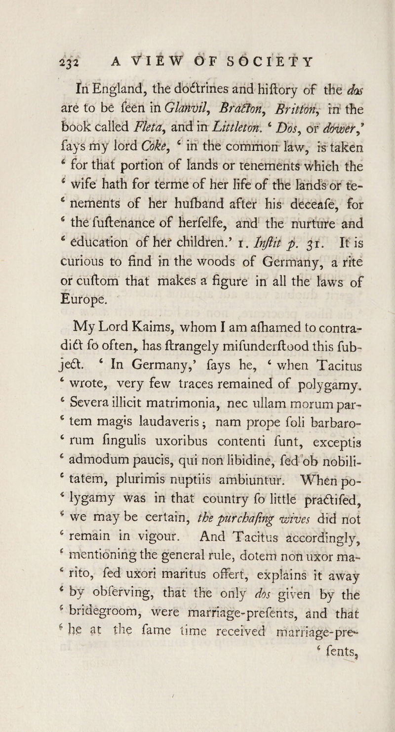 In England, the dodtrines and hiftory of the das are to be feen in Glanvil, Bratton, Brittony in the book called Fleta,, and in Littleton. c Dos, or dower,9 fays my iord Coke, 6 in the common law, is taken 6 for that portion of lands or tenements which the $ wife hath for terme of her life of the lands or te- 5 nements of her hufband after his deceafe, for 6 the fuflenance of herfelfe, and the nurture and 6 education of her children.’ 1. lnftit p. 31. It is curious to find in the woods of Germany, a rite or cuftom that makes a figure in all the laws of Europe. My Lord Kaims, whom I am afhamed to contra- did! fo often,, has ftrangely mifunderftood this fub- jedt. 6 In Germany,’ fays he, c when Tacitus ‘ wrote, very few traces remained of polygamy. ‘ Severa illicit matrimonia, nec uliam morumpar- s tern magis laudaveris; nam prope foli barbaro- 6 rum fmgulis uxoribus contenti funt, exceptis 6 admodum paucis, qui non libidine, fed ob nobili- c tatem, plurimis nuptiis ambiuntur. When po- 4 lygamy was in that country fo little pradtifed, we may be certain, the pur chafing wives did not 6 remain in vigour. And Tacitus accordingly, c mentioning the general rule, dotem non uxor rna- 4 rito, fed uxori maritus offert, explains it away 4 by obferving, that the only dos given by the 5 bridegroom, were marriage-prefents, and that * the fame time received marriage-pre^ 4 fents?