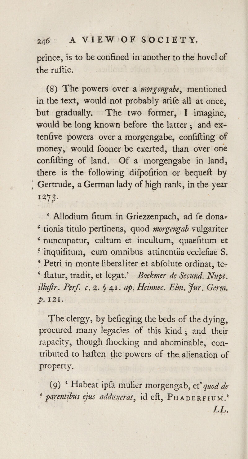 prince, is to be confined in another to the hovel of the ruftic. (8) The powers over a morgengabe, mentioned in the text, would not probably arife all at once, but gradually. The two former, I imagine, would be long known before the latter ^ and ex- tenfive powers over a morgengabe, confifling of money, would fooner be exerted, than over one confifling of land. Of a morgengabe in land, there is the following difpofition or bequefl by Gertrude, a German lady of high rank, in the year 127 3. , c 4 Allodium fitum in Griezzenpach, ad fe dona- * tionis titulo pertinens, quod morgengab vulgariter € nuncupatur, cultum et incultum, quaefitum et ‘ inquifitum, cum omnibus attinentiis ecclefiae S. * Petri in monte liberal iter et abfolute ordinat, te- c flatur, tradit, et legat.’ Boekmer de Secund. Nupt. illuftr. Per/, c. 2. § 41. ap. Heinnec. Elm. Jur. Germ. p. 121. The clergy, by befieging the beds of the dying, procured many legacies of this kind • and their rapacity, though fhocking and abominable, con¬ tributed to haflen the powers of the. alienation of property. (9) 4 Habeat ipfa mulier morgengab, et quod de 1 parentibus ejus addupcerat, id eft, Phaderfium/ LL.