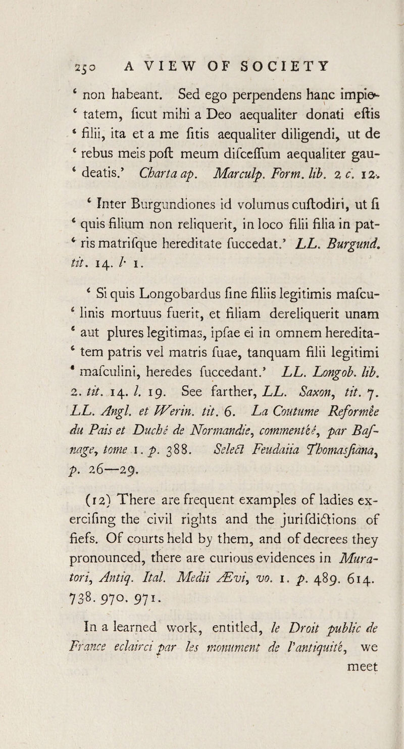 ‘ non habeant. Sed ego perpendens hanc implex 4 tatem, ficut mihi a Deo aequaliter donali eftis 4 filii, ita et a me fitis aequaliter diligendi, ut de c rebus meis poll meum difceffum aequaliter gau- c deatis.’ Chartaap. Marculp. Form. lib. %c. i2. c Inter Burgundiones id volumus cufhodiri, ut fi * quis filium non reliquerit, in loco filii filia in pat- ris matrifque hereditate fuccedat/ LL. Burgund. tit. 14. /• 1. 4 Si quis Longobardus fine filiis legitimis mafcu- 1 linis mortuus fuerit, et filiam dereliquerit unam € aut plures legitimas, ipfae ei in omnem heredita- s tem patris vel matris fuae, tanquam filii legitimi * mafculini, heredes fuccedant.’ LL. Longob. lib. 2. tit. 14. /. 19. See farther, LL. Saxon, tit. 7. LL. Angl. et JVerin. tit. 6. La Coutume Reformee du Pais et Duchs de Normandie, comment'd ^ par Baf- nage, tome i.p. 388. Select Feudaiia Tbomasfana, p. 26—29. (12) There are frequent examples of ladies ex- ercifing the civil rights and the jurifdi&ions of fiefs. Of courts held by them, and of decrees they pronounced, there are curious evidences in Mura- tori9 Antiq. Ital. Medii FEvi^ vo. 1. p. 489. 614. 738. 970. 971. In a learned work, entitled, le Droit public de France eclairci par les monument de Pantiquit'e, we meet
