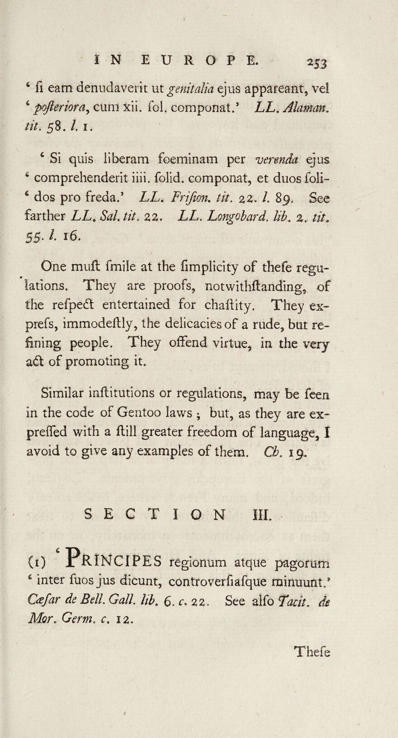 6 fi earn denudaverit ut genitalia ejus appareant, vel c pofteriora, cum xii. fol. componat.5 LL, Alaman. tit. 58. /. 1. 4 Si quis iiberam foeminam per verenda ejus 6 comprehenderit iiii. folid. componat, et duos foil- 4 dos pro freda.5 LL. Frifion. tit. 22. L 89. See farther LLt Sal. tit. 22. LL. Longobard. lib. 2. tit. 55- ^ 16. One muft fmile at the fimplicity of thefe regu- m lations. They are proofs, notwithflanding, of the refpedt entertained for chahity. They ex- prefs, immodeltly, the delicacies of a rude, but re¬ fining people. They offend virtue, in the very adt of promoting it. Similar inflitutions or regulations, may be feen in the code of Gentoo laws ; but, as they are ex- prelfed with a ilill greater freedom of language, I avoid to give any examples of them. Cb. 19. SECTION III. • (i) ‘ Principes regionum atque pagomm € inter fuos jus dicunt, controverfiafque rainuunt/ Gefar de Bell. Gall, lib. 6<> c»zz. See alfo Lack, de Mor. Germ, c. 12. Thefe