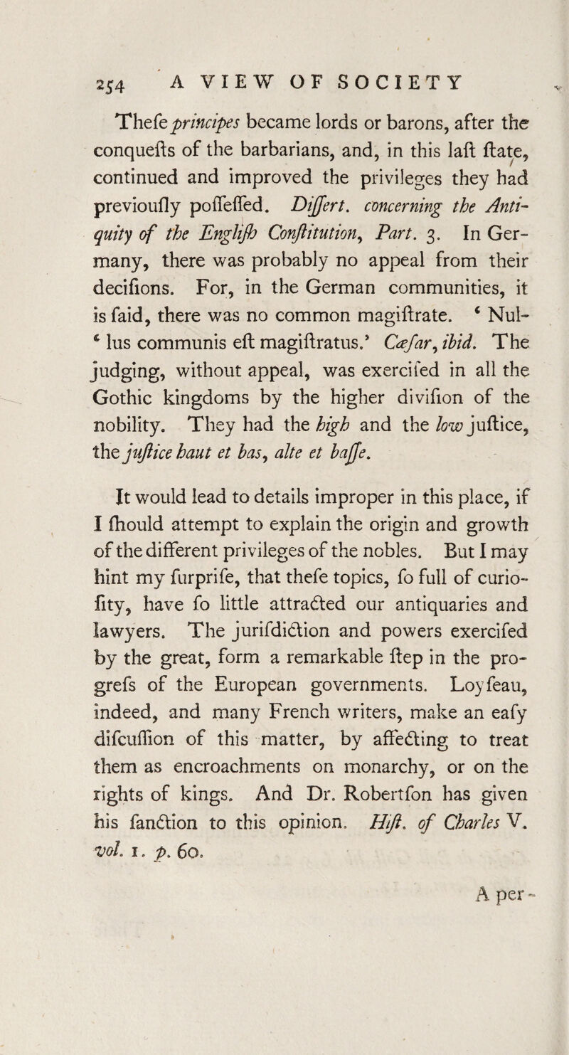 Thtteprincipes became lords or barons, after the conquefts of the barbarians, and, in this laft ftate, continued and improved the privileges they had previoufly poffeffed. Differt. concerning the Anti¬ quity of the Englifh Conffitution, Part. 3. In Ger¬ many, there was probably no appeal from their decifions. For, in the German communities, it is faid, there was no common magiftrate. c Nul- 6 lus communis eft magiftratus.’ Ceefar, ibid. The judging, without appeal, was exerciied in all the Gothic kingdoms by the higher divifion of the nobility. They had the high and the low juftice, thq jujlice haut et has, alte et bajje. It would lead to details improper in this place, if I fhould attempt to explain the origin and growth of the different privileges of the nobles. But I may hint my furprife, that thefe topics, fo full of curio- fity, have fo little attracted our antiquaries and lawyers. The jurifdi&ion and powers exercifed by the great, form a remarkable ftep in the pro- grefs of the European governments. Loyfeau, indeed, and many French writers, make an eafy difcuffion of this matter, by affe&ing to treat them as encroachments on monarchy, or on the rights of kings. And Dr. Robertfon has given his fandtion to this opinion. Hift. of Charles V. vol. 1, p. 60. A per-
