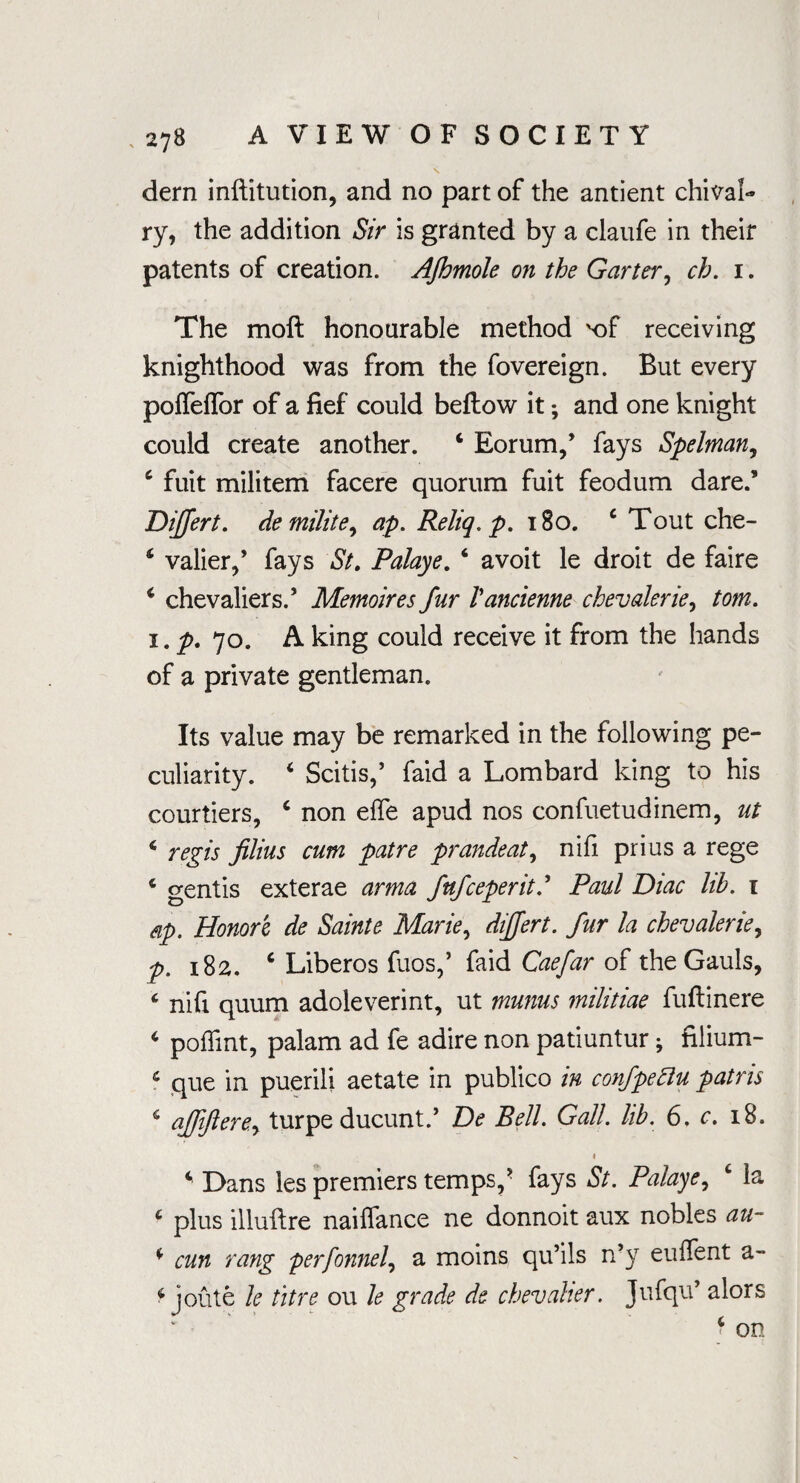 dern inftitution, and no part of the antient chival¬ ry, the addition Sir is granted by a claufe in their patents of creation. AJbmole on the Garter, ch. i. The moft honourable method x>f receiving knighthood was from the fovereign. But every pofieflor of a fief could beftow it *, and one knight could create another. 4 Eorum,’ fays Spelman, 4 fuit militem facere quorum fuit feodum dare.’ Differt. demilite, ap. Reliq. p. 180. c Tout che- 4 valier,’ fays St. Palaye. 4 avoit le droit de faire 4 chevaliers.’ Memoires fur Vancienne chevalerie, tom. i. p. 70. A king could receive it from the hands of a private gentleman. Its value may be remarked in the following pe¬ culiarity. 4 Scitis,’ faid a Lombard king to his courtiers, 4 non effe apud nos confuetudinem, ut 4 regis filius cum patre prandeat, nifi prius a rege 4 gentis exterae arma fufceperit.’ Paul Diac lib. 1 dp. Honori de Sainte Marie, differt. fur la chevalerie, p. 182. 6 Liberos fuos,’ faid Caefar of the Gauls, 4 nifi quum adoleverint, ut munus militiae fuflinere 4 poffmt, palam ad fe adire non patiuntur; fiiium- 4 que in puerili aetate in publico in confpettu patris 4 ajji/lere.y turpe ducunt.’ De Bell. Gall. lib. 6. c. 18. 4 4 Dans les premiers temps,’ fays St. Palaye, 4 la 4 plus illuftre naiffance ne donnoit aux nobles au- 4 cun rang perfonnel, a moins qu’ils n’y euffent a- 4 joute le titre ou le grade de chevalier. Jufqu’ alors