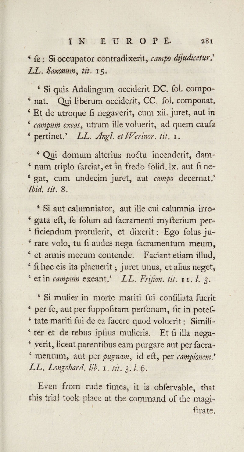 € fe : Si occupator contradixerit, camp dijudiceturj LL. Saxonum, tit. 15. 4 Si quis Adalingum Occident DC. fol. compo- 6 nat. Qui liberum accident, CC fol. componat. 4 Et de utroque fi negaverit, cum xii. juret, aut in 4 campum exeat, utrum ille voluerit, ad quem caufa 4 pertinet.* LL. Angl. et Werinor. tit. 1. 4 Qui domum al terms nodtu incenderit, dam- 4 num triplo farciat, et in fredo folid.lx. aut fi ne~ 4 gat, cum undecim juret, aut catnpo decernat/ Ibid. tit. 8. 4 Si aut calumniator, aut ille cui calumnia irro- 4 gata eft, fe folum ad lacramenti myfterium per- 4 ficiendum protulerit, et dixerit: Ego folus ju- 4 rare volo, tu fi audes nega facramentum meum, 4 et armis mecum contende. Faciant etiam illud, 4 fi hoc eis ita placuerit; juret unus, et alius neget, 4 etin campum exeant.’ LL. Fnfion. tit. 11. 1. 3. 4 Si mulier in morte mariti fui confiliata fuerit 4 per fe, aut per fuppofitam perfonam, fit in potef- 4 tate mariti fui de ea facere quod voluerit: Simili- 4 ter et de rebus ipfius mulieris. Et fi ilia nega- 4 verit, liceat parentibus earn purgare aut per facra- 4 mentum, aut per pugnam, id eft, per campionem/ LL. Longobard. lib. 1. tit. 3. L 6. Even from rude times, it is obfervable, that this trial took place at the command of the magi- ftrate.