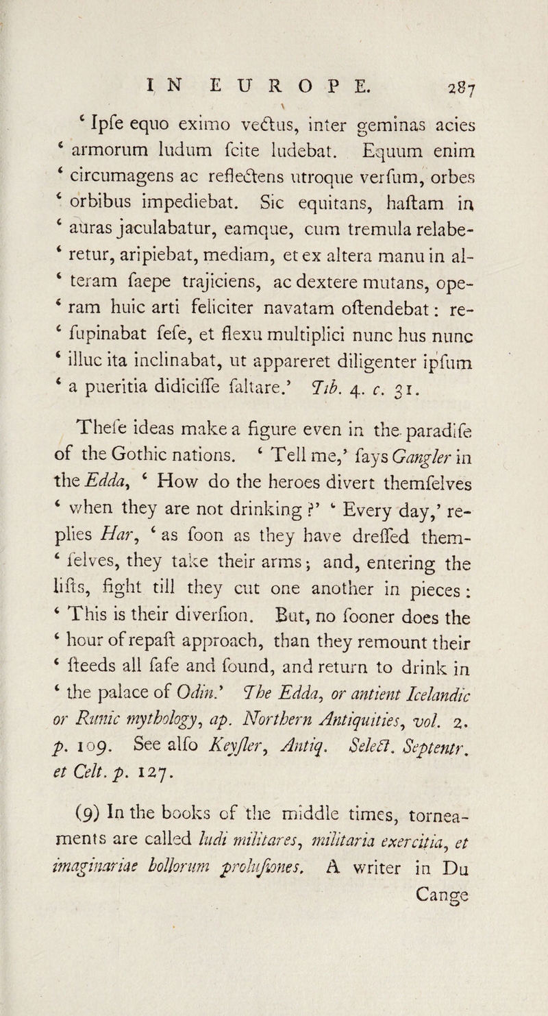 \ c Ipfe equo eximo vedtus, inter geminas acies 4 armorum ludum fcite ludebat. Equum enim 4 circumagens ac refledfens utroque verfum, orbes 4 orbibus impediebat. Sic equitans, haftam in 4 auras jaculabatur, eamque, cum tremula relabe- i retur, aripiebat, mediam, etex altera manuin al- 4 teram faepe trajiciens, ac dextere mutans, ope- 4 ram huic arti feliciter navatam oftendebat: re- 4 fupinabat fefe, et flexu multiplici nunc bus nunc 4 illuc ita inclinabat, ut appareret diligenter ipfum 4 a pueritia didiciffe failure.’ hb. 4. c. 31. Thefe ideas make a figure even in the paradife of the Gothic nations. 4 Tell me/ faysGanglerm the Edda, 4 How do the heroes divert themfelves 4 when they are not drinking V 4 Every day,’ re¬ plies Har, 4 as foon as they have dreffed them- 4 felves, they take their arms; and, entering the lifts, fight till they cut one another in pieces : 4 This is their diverfion. But, no fooner does the 4 hour of repaft approach, than they remount their 4 fieeds all fafe and found, and return to drink in 4 the palace of Odin.' The Edda, or antient Icelandic or Runic mythology, ap. Northern Antiquities, vol. 2. p. 109. See alfo Keyfleiy Antiq. Seleft, Septentr, et Celt, p. 127. (9) In the books of the middle times, tornea- rnents are called ludi militares, muitaria exercitia, et imaginanae bolhrum prolufwnes. A writer in Du Cange