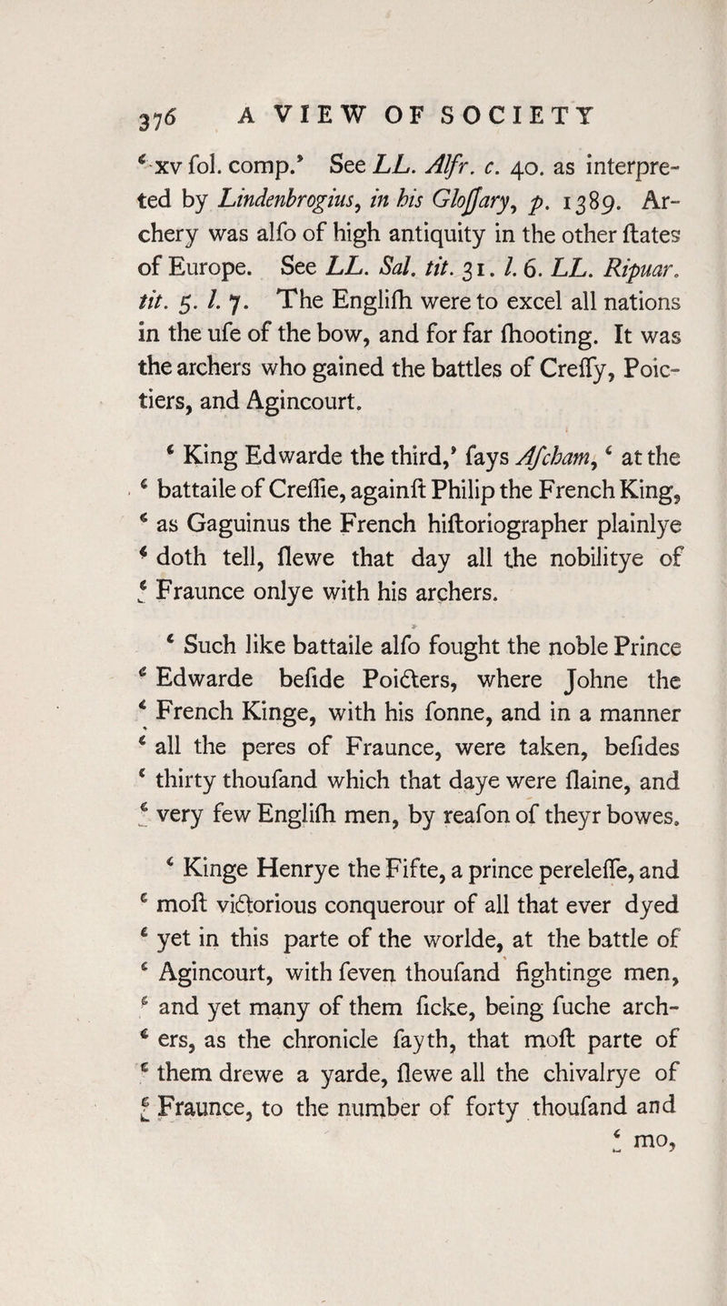 € xvfol. comp/ Sec LL. Alfr. c. 40. as interpre¬ ted by Lindenbrogius, in his Glojfary, p. 1389. Ar¬ chery was alfo of high antiquity in the other {fates of Europe. See LL. Sal. tit. 31.1.6. LL. Ripuar. tit. 5. /. 7. The Englifh were to excel all nations in the ufe of the bow, and for far fhooting. It was the archers who gained the battles of Creffy, Poic- tiers, and Agincourt. * King Edwarde the third,* fays Afcham,c at the € battaile of Crellie, againlf Philip the French King, * as Gaguinus the French hifloriographer plainlye 4 doth tell, flewe that day all the nobilitye of * Fraunce onlye with his archers. * * Such like battaile alfo fought the noble Prince c Edwarde befide Poi&ers, where Johne the 4 French Kinge, with his fonne, and in a manner c all the peres of Fraunce, were taken, beiides £ thirty thoufand which that daye were flaine, and 4 very few Englifh men, by reafon of theyr bowes. 4 Kinge Henrye the Fifte, a prince perelefle, and e moll vi&orious conquerour of all that ever dyed 4 yet in this parte of the worlde, at the battle of * s Agincourt, with feven thoufand figh tinge men, s and yet many of them ficke, being fuche arch- 4 ers, as the chronicle fayth, that moll parte of c them drewe a yarde, flewe all the chivalrye of l Fraunce, to the number of forty thoufand and 4 mo,