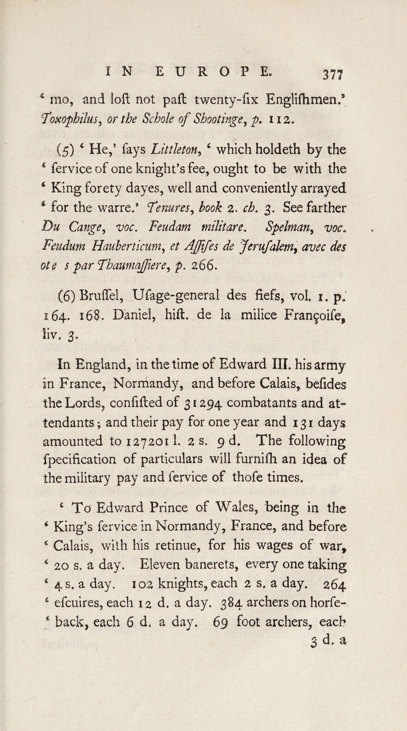 c mo, and loft not paft twenty-fix Engliftimen.9 :Topcophilus, or the Schole of Shoot inge, p. 112. (5) * He,’ fays Littleton, 6 which holdeth by the 4 fervice of one knight’s fee, ought to be with the 4 King forety dayes, well and conveniently arrayed 4 for the warre.1 Tenures, hook 2. 3. See farther Du Cange, w. Feudam militare. Spelman, xw. Feudum Hauherticum, AJftfes de Jerufalemy avec des ote s par ThaumaJJiere, p, 266. (6) Bruflel, Ufage-general des fiefs, vol 1. pa 164. 168. Daniel, hift. de la milice Fran^oife, liv. 3. In England, in the time of Edward III. his army in France, Normandy, and before Calais, befides the Lords, confifted of 31294 combatants and at¬ tendants ; and their pay for one year and 131 days amounted to 1272011. 2 s. 9 d. The following fpecification of particulars will furnifh an idea of the military pay and fervice of thofe times. 4 To Edward Prince of Wales, being in the 4 King’s fervice in Normandy, France, and before 4 Calais, with his retinue, for his wages of war, 4 20 s. a day. Eleven banerets, every one taking 4 4 s. a day. 102 knights, each 2 s. a day. 264 4 efcuires, each 12 d. a day. 384 archers on horfe- 4 back, each 6 d. a day. 69 foot archers, each 3 d. a