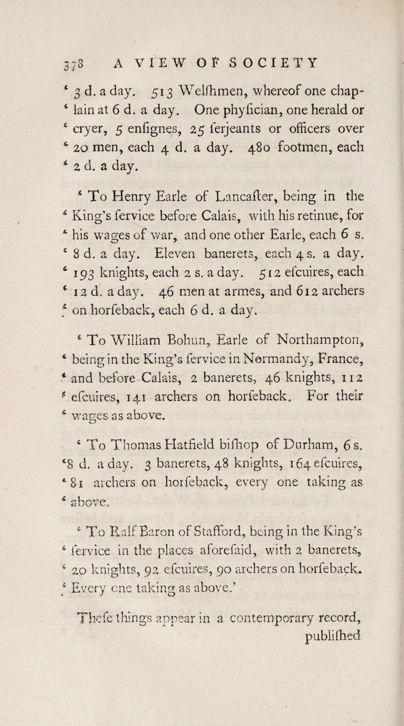 6 3 d. a day. 513 Welfhmen, whereof one chap- 4 lain at 6 d. a day. One phylician, one herald or * cryer, 5 enfignes, 25 ierjeants or officers over c 20 men, each 4 d. a day. 480 footmen, each * 2 d. a day. x To Henry Earle of Lancafler, being in the 1 King’s fervice before Calais, with his retinue, for A his wages of war, and one other Earle, each 6 s, 5 8 d. a day. Eleven banerets, each 4 s. a day. * 193 knights, each 2 s. a day. 512 efcuires, each f 12 d. a day. 46 men at armes, and 612 archers 6 on horfeback, each 6 d. a day. 4 To William Bohun, Earle of Northampton, 4 being in the King’s fervice in Normandy, France, * and before Calais, 2 banerets, 46 knights, 112 * efcuires, 141 archers on horfeback. For their £ wages as above. c To Thomas Hatfield bifhop of Durham, 6 s. c8 d. a day. 3 banerets, 48 knights, 164 efcuires, A archers on horfeback, every one taking as c above. & To Half Baron of Stafford, being in the King’s 4 fervice in the places aforefaid, with 2 banerets, 6 20 knights, 92 efcuires, 90 archers on horfeback. f Every one taking as above/ Thefe things appear in a contemporary record, publifhed