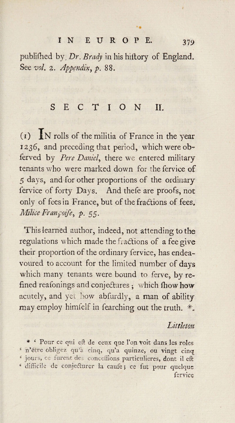 319 publifhed by. Dr. Brady in his hiitory of England. See vol. 2. Appendix, jp. 88. SECTION II. (i) In rolls of the militia of France in the year 1236, and preceding that period, which were ob- ferved by Pere Daniel, there we entered military tenants who were marked down for the fervice of 5 days, and for other proportions of the ordinary fervice of forty Days. And thefe are proofs, not only of fees in France, but of the fractions of fees. MiliceFranpoife, p. 55. This learned author, indeed, not attending to the regulations which made the fractions of a fee give their proportion of the ordinary fervice, has endea¬ voured to account for the limited number of days which many tenants were bound to ferve, by re¬ fined reafonings and conjectures ; which fhow how acutely, and yet how abfurdly, a man of ability may employ himfelf in fearching out the truth. Littleton * * Pour ce qm eft de ceux que l’on Volt dans les roles s n’etre obligez qiPa cinq, qu’a quinze, ou vingt cinq s jours, ce mrent des conceflions particulieres, dont il eft: s difficile de conjedturer la caufe; ce fut pour quelquc fervice