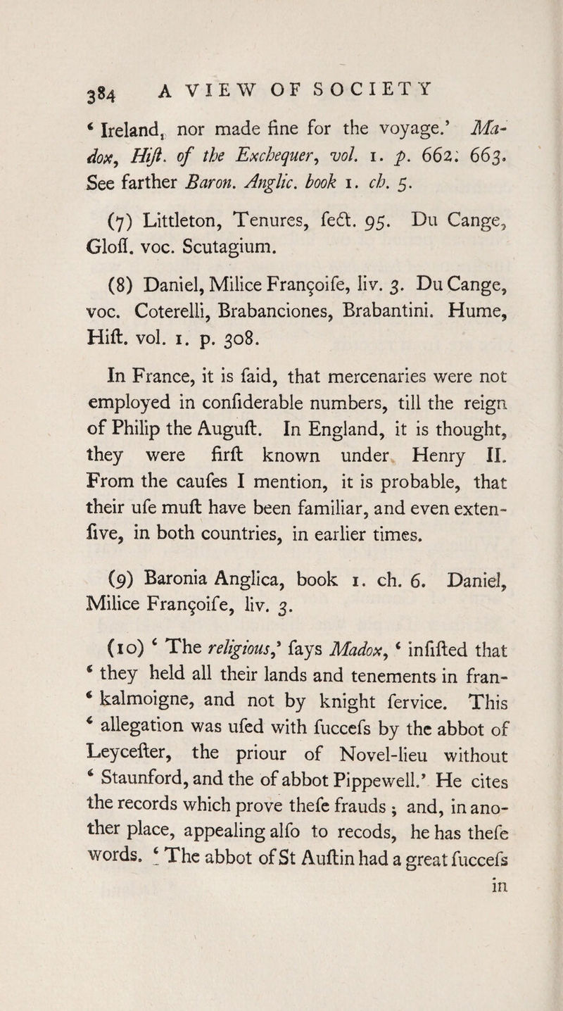* Ireland, nor made fine for the voyage.’ Ma¬ dox, Hiji. of the Exchequer, vol. 1. p. 662; 663. See farther Baron. Anglic, book 1. ch. 5. (7) Littleton, Tenures, fed. 95. Du Cange, Glofl. voc. Scutagium. (8) Daniel, Milice Fran§oife, liv. 3. Du Cange, voc. Coterelli, Brabanciones, Brabantini. Hume, Hift. vol. 1. p. 308. In France, it is faid, that mercenaries were not employed in confiderable numbers, till the reign of Philip the Auguft. In England, it is thought, they were firlT known under Henry II. From the caufes I mention, it is probable, that their ufe muff have been familiar, and even exten- five, in both countries, in earlier times. (9) Baronia Anglica, book 1. ch. 6. Daniel, Milice Fran^oife, liv. 3. (10) The religious,’ fays Madox, ‘ infilled that * they held all their lands and tenements in fran- 6 kalmoigne, and not by knight fervice. This 4 allegation was ufed with fuccefs by the abbot of Leycefler, the priour of Novel-lieu without & Staunford, and the of abbot Pippewell.’ He cites the records which prove thefe frauds ; and, in ano¬ ther place, appealing alfo to recods, he has thefe words. 4 The abbot of St Auftin had a great fuccefs