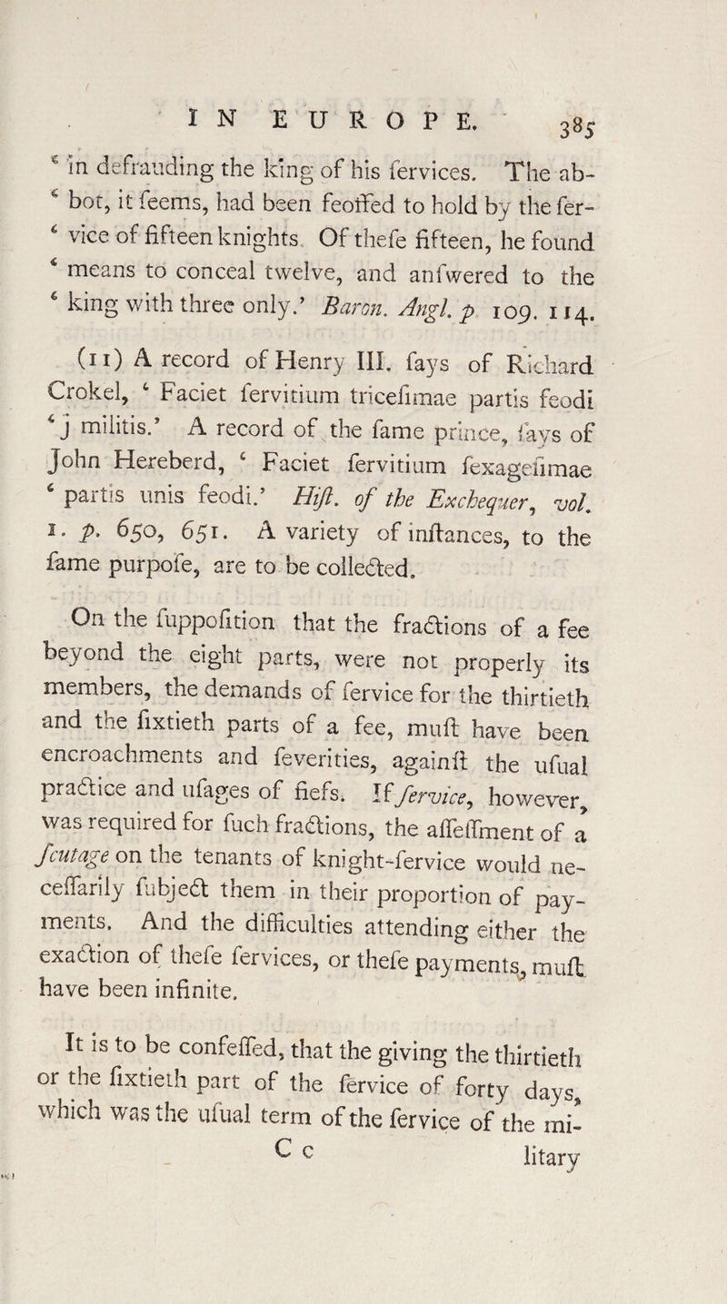 IN EUROPE. 385 e in defrauding the king of his Cervices. The ab- 4 bot, it feems, had been feoifed to hold by the fer- 4 vice of fifteen knights Of thefe fifteen, he found 4 means to conceal twelve, and anfwered to the 4 king with three only.’ Baron. Angl. p 109. 114. (11) A record of Henry III. fays of Richard Crokel, c Faciet fervitium tricefimae partis feodl 4 j militis.’ A record of the fame prince, fays of John Hereberd, c Faciet fervitium fexagelimae 6 partis unis feodi.’ Hift. of the Exchequer, voL 1 • P° 650, 651. A variety of inftances, to the fame purpofe, are to be collected. On the fuppofition that the fra&ions of a fee beyond the eight parts, were not properly its members, the demands of fervice for the thirtieth and tne fixtietn parts of a fee, miift have been encroachments and feverities, againft the ufual practice and ufages or fiefs. If fervice, however, was required for fuch fra&ions, the affeffiment of a fcutage on the tenants of knight-fervice would ne- ceffarily fiabjed them in their proportion of pay¬ ments. And the difficulties attending either the exadtion of thefe iervices, or theie payments, muft have been infinite. It is to be confeffed. that the giving the thirtieth or tne fixtieth part of the fervice of forty days, which was the ufual term of the fervice of the mb ^ c litary