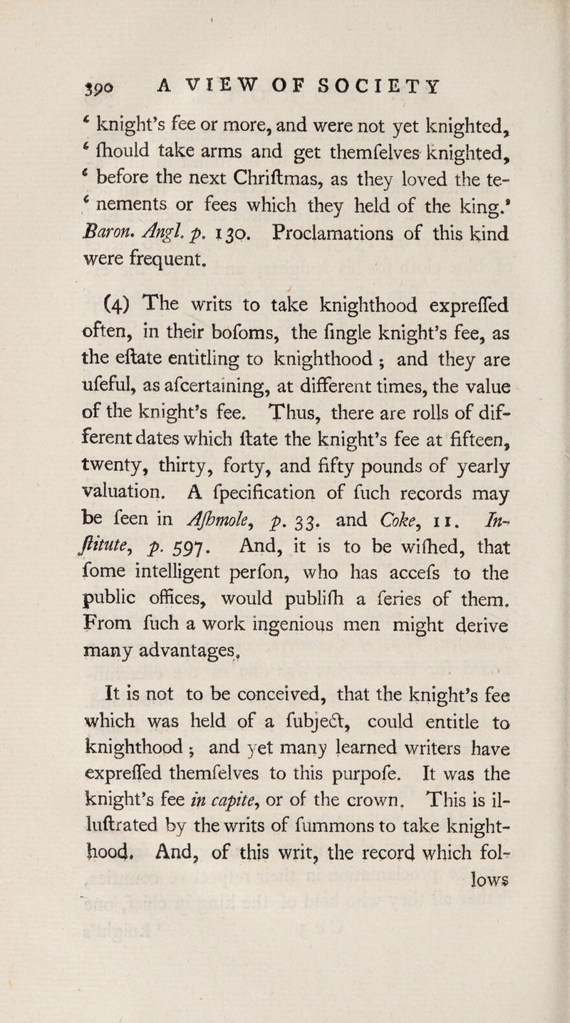 39® \ / * knight’s fee or more, and were not yet knighted, * fhould take arms and get themfelves knighted, 6 before the next Chriflmas, as they loved the te- * nements or fees which they held of the king.9 Baron. Angl. p. 130. Proclamations of this kind were frequent. (4) The writs to take knighthood expreffed often, in their bofoms, the fingle knight’s fee, as the eftate entitling to knighthood ; and they are ufeful, as afcertaining, at different times, the value of the knight’s fee. Thus, there are rolls of dif¬ ferent dates which llate the knight’s fee at fifteen, twenty, thirty, forty, and fifty pounds of yearly valuation. A fpecification of fuch records may be feen in AJhmoIe, p. 33. and Coke, 11. In- ftitute, p. 597. And, it is to be wifhed, that fome intelligent perfon, who has accefs to the public offices, would publifh a feries of them. From fuch a work ingenious men might derive many advantages. It is not to be conceived, that the knight’s fee which was held of a fubjedf, could entitle to knighthood ; and yet many learned writers have expreffed themfelves to this purpofe. It was the knight’s fee in capite, or of the crown. This is il- luftrated by the writs of fummons to take knight¬ hood. And, of this writ, the record which fol¬ lows