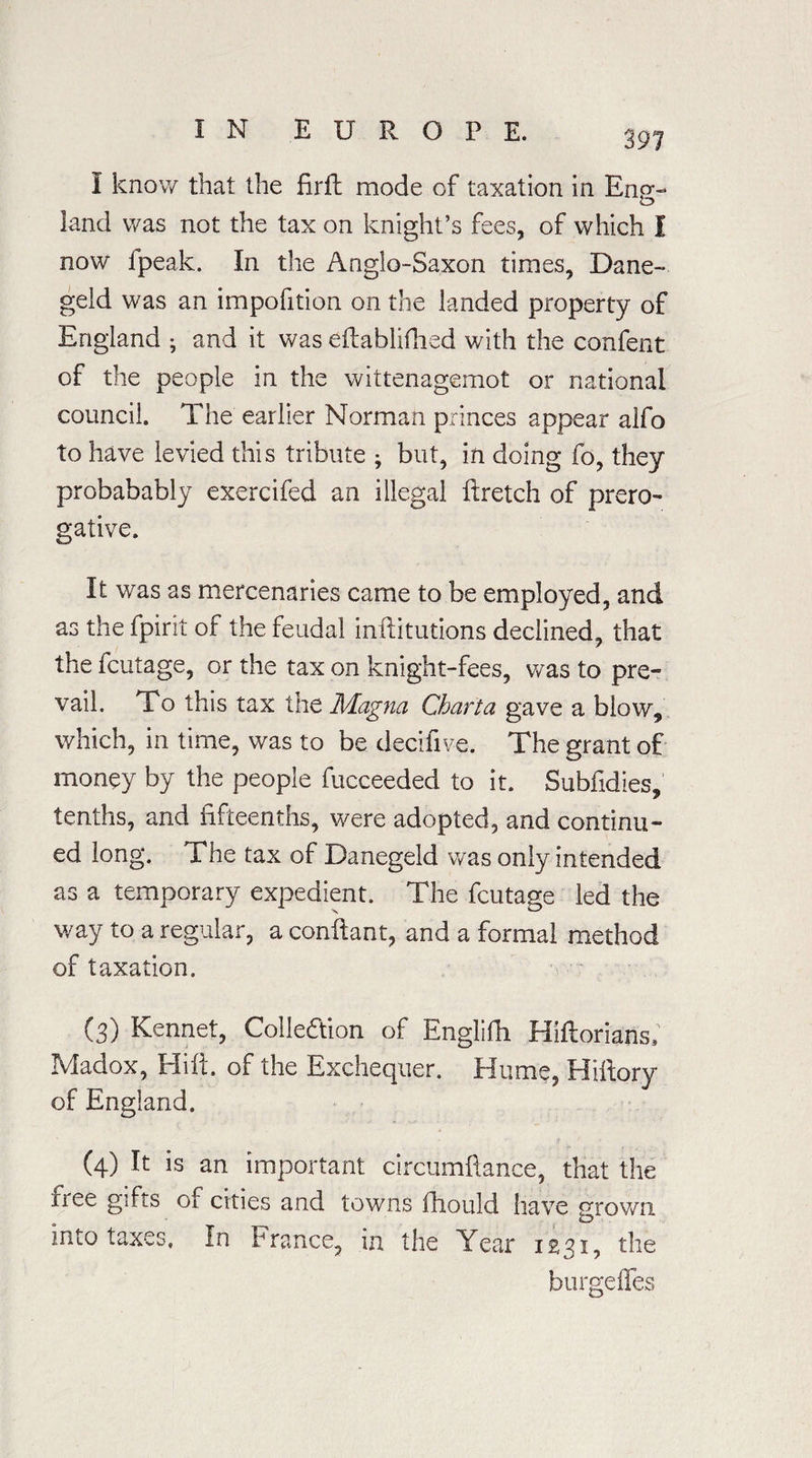 I know that the fir ft mode of taxation in Eng¬ land was not the tax on knight’s fees, of which I now fpeak. In the Anglo-Saxon times, Dane- geld was an impofition on the landed property of England • and it was eftablifhed with the confent of the people in the wittenagemot or national council. The earlier Norman princes appear alfo to have levied this tribute ; but, in doing fo, they probabably exercifed an illegal ftretch of prero¬ gative. It was as mercenaries came to be employed, and as the fpirit of the feudal inftitutions declined, that the fcutage, or the tax on knight-fees, was to pre¬ vail. To this tax the Magna Charta gave a blow, which, in time, was to be decifive. The grant of money by the people fucceeded to it. Subfidies, tenths, and fifteenths, were adopted, and continu¬ ed long. The tax of Danegeld was only intended as a temporary expedient. The fcutage led the way to a regular, a conftant, and a formal method of taxation. (3) Kennet, Collection of Englifii Hiftorians, Madox, Hilt, of the Exchequer. Hume, Hiftory of England. (4) It is an important circumftance, that the iree gifts of cities and towns fhould have grown into taxes. In France, in the Year 1231, the burgeffes
