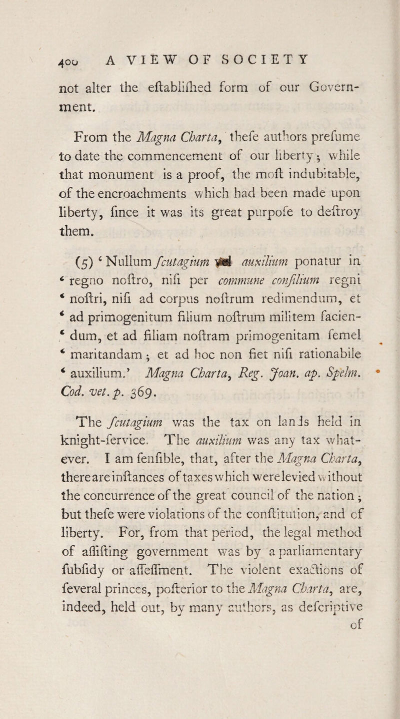 not alter the eftablifhed form of our Govern¬ ment, From the Magna Chart a, thefe authors prefume to date the commencement of our liberty • while that monument is a proof, the moft indubitable, of the encroachments which had been made upon liberty, fince it was its great purpofe to deitroy them, (5) c Nullum fcutagium yki auxilium ponatur in c regno ncftro, nifi per commune conjilium regni 4 nollri, nifi ad corpus noftrum redimendum, et 4 ad primogenitum filium noftrum militem facien- 4 dum, et ad filiam noftram primogenitam femel 4 maritandam ; et ad hoc non fiet nifi rationabile 4 auxiliumd Magna Charta, Reg. Joan. ap. Spelm. Cod. vet.p. 369. The fcutagium was the tax on lands held in knight-fervice, The auxilium was any tax what¬ ever. I am fenfibie, that, after the Magna Charta, there are infiances of taxes which were levied w ithout the concurrence of the great council of the nation - but thefe were violations of the confiitution, and cf liberty. For, from that period, the legal method of allifting government was by a parliamentary fubfidy or affeffment. The violent exactions of feveral princes, pofterior to the Magna Charta, are, indeed, held out, by many authors, as descriptive of