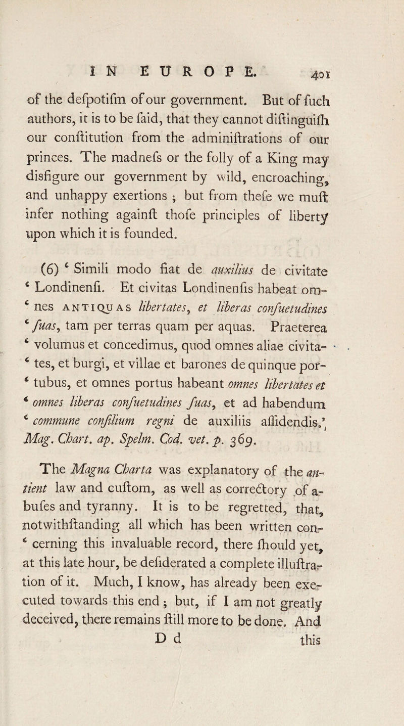 of the defpotifm of our government. But of fuch authors, it is to be faid, that they cannot diftinguilh our conftitution from the adminiftrations of our princes. The madnefs or the folly of a King may disfigure our government by wild, encroaching* and unhappy exertions ; but from thefe we muft infer nothing againft thofe principles of liberty upon which it is founded. (6) c Simili modo fiat de auxilms de civitate c Londinenfi. Et ci vitas Londinenfis habeat om- c nes anti qu a s liber t at es, et liber as confuetudines ^ fuas, tarn per terras quam per aquas. Praeterea 6 volumus et concedimus, quod omnes aliae civita- • 4 tes, et burgi, et villae et barones de quinque por- 6 tubus, et omnes portus habeant omnes libertates el 4 omnes liber as confuetudines fuas, et ad habendum c commune confilium regni de auxiliis affidendis.’ Mag. Chart. ap. Spelm. Cod. vet. p. 369. The Magna Charta was explanatory of the an- tient law and cuftom, as well as corredtory of a- bufes and tyranny. It is to be regretted, that* notwithftanding all which has been written con- 4 cerning this invaluable record, there Ihould yet* at this late hour, be dehderated a complete illuftrar tion of it. Much, I know, has already been exe¬ cuted towards this end ; but, if I am not greatly deceived, there remains ftill more to be done. And D d this