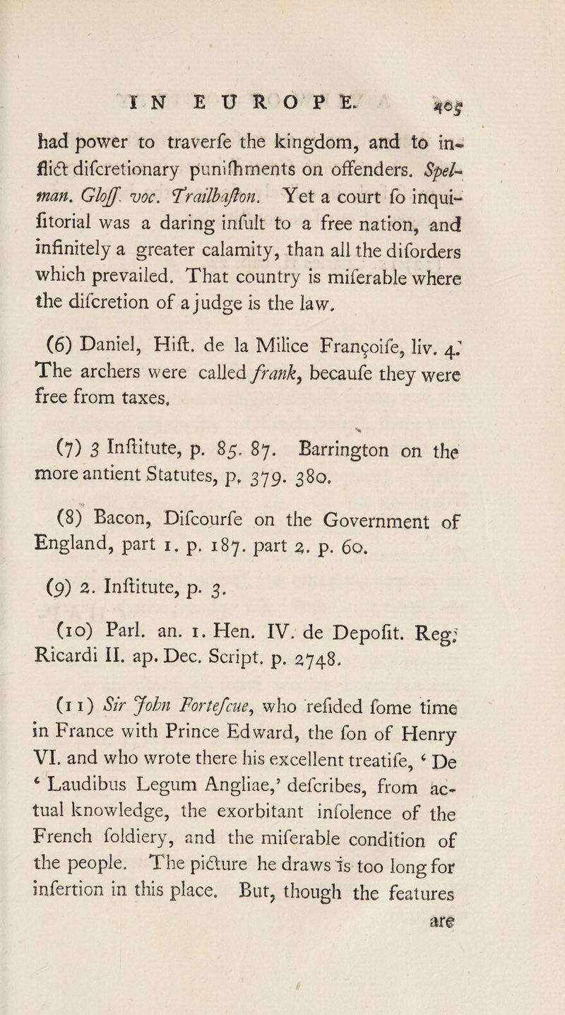 had power to traverfe the kingdom, and to in- flidt difcretionary puni foments on offenders. SpeU man. GlojJ voc. frailbajlon. Yet a court fo inqui- fitorial was a daring infult to a free nation, and infinitely a greater calamity, than all the diforders which prevailed. That country is miferable where the difcretion of a judge is the law. (6) Daniel, Hift. de la Milice Fran^oife, liv. 4J The archers were called frank, becaufe they were free from taxes, % (7) 3 Inftitute, p. 85. 87. Barrington on the more antient Statutes, p, 379. 380. (8) Bacon, Difcourfe on the Government of England, part 1. p. 187. part 3. p. 60. (9) z. Inftitute, p. 3. (10) Pari. an. 1. Hen. IV. de Depofit. Reg; Ricardi II. ap. Dec. Script, p. 2748. (11) Sir John Fortefcue, who refided fome time in France with Prince Edward, the fon of Henry VI. and who wrote there his excellent treatife, 6 De * Laudibus Legum Angliae,5 defcribes, from ac¬ tual knowledge, the exorbitant infolence of the French foldiery, and the miferable condition of the people. *1 he picture he draws is too long for infertion in this place. But, though the features