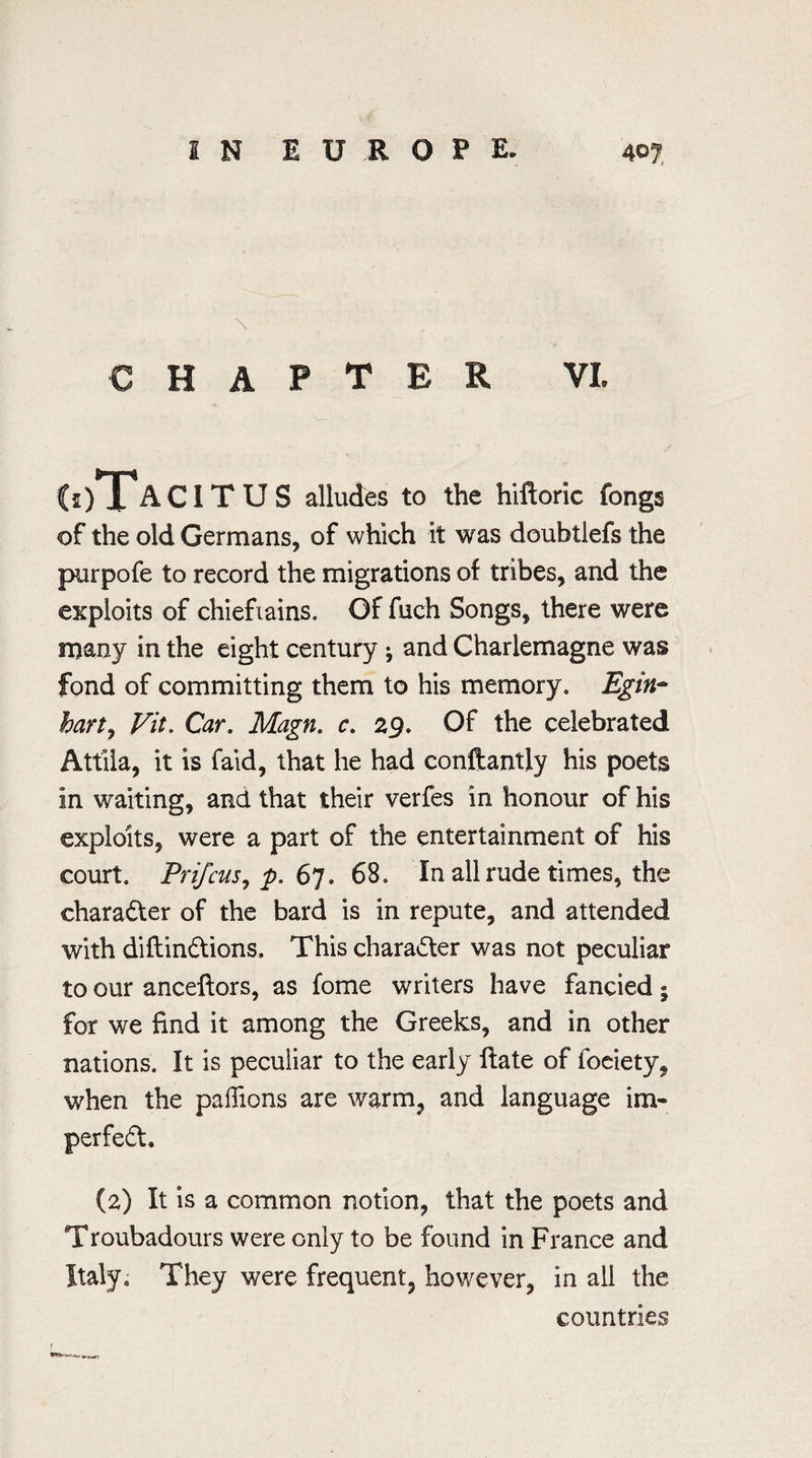 chapter VI. (i)TaCI T U S alludes to the hiftoric fongs of the old Germans, of which it was doubtlefs the pur pole to record the migrations of tribes, and the exploits of chieftains. Of fuch Songs, there were many in the eight century ; and Charlemagne was fond of committing them to his memory. Egin- hart, Fit. Car. Magn. c. 29. Of the celebrated Attiia, it is faid, that he had conftantiy his poets in waiting, and that their verfes in honour of his exploits, were a part of the entertainment of his court. Prifcus, p. 67. 68. In all rude times, the character of the bard is in repute, and attended with diftindions, This character was not peculiar to our anceftors, as fome writers have fancied • for we find it among the Greeks, and in other nations. It is peculiar to the early ftate of foeiety, when the paflions are warm, and language im- perfed. (2) It is a common notion, that the poets and Troubadours were only to be found in France and Italy0 They were frequent, however, in all the countries