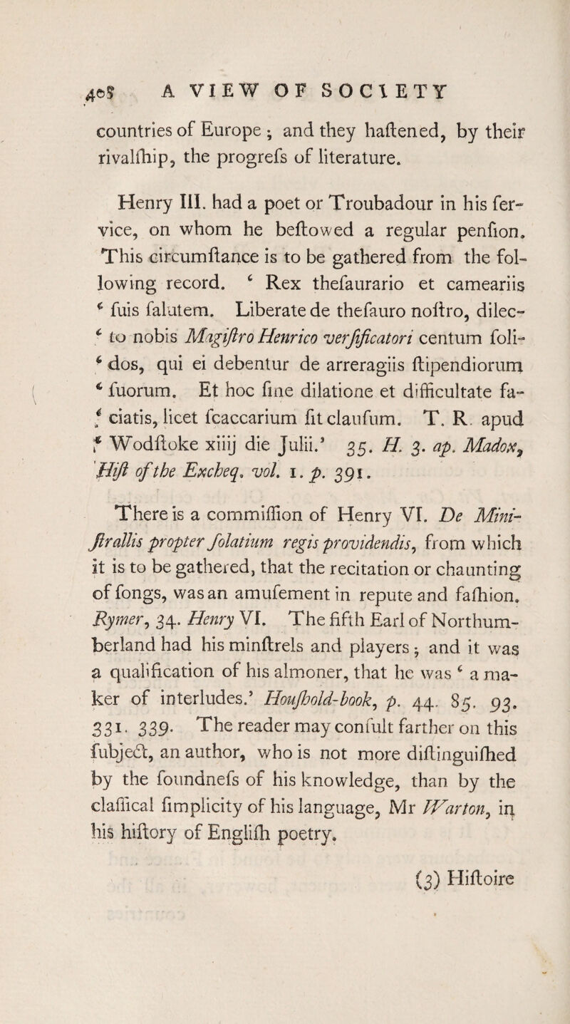 countries of Europe ; and they haftened, by their rivalfhip, the progrefs of literature. Henry III. had a poet or Troubadour in his fer~ vice, on whom he bellowed a regular penfion. This eircumftance is to be gathered from the fol¬ lowing record. Rex thefaurario et cameariis * fuis falutem. Liberate de thefauro nofiro, dilec- c to nobis Magiftro Henrico verfificatori centum foli- 6 dos, qui ei debentur de arreragiis ftipendiorum 1 luorum. Et hoc fine dilatione et difficultate fa- i ciatis, licet fcaccarium fitclaufum. T. R. apud f Wodftoke xiiij die Julii.3 35. H 3. ap. Madox9 [lift of the Excheq. voL 1. p. 391. There is a commiffion of Henry VI. De Mini- Jirallis propter folatmm regis providendis, from which it is to be gathered, that the recitation or chaunting of fongs, was an amufement in repute and fafhion. Rymer, 34. Henry VI. The fifth Earl of Northum¬ berland had his minllrels and players * and it was a qualification of his almoner, that he was 6 a ma¬ ker of interludes/ Houjhold-hook, p. 44. 85, 93. S31* 339* The reader may confult farther on this fubjed, an author, who is not more diftinguiflied by the foundnefs of his knowledge, than by the claflical fimplicity of his language, Mr Warm, in his hiftory of Englifh poetry.