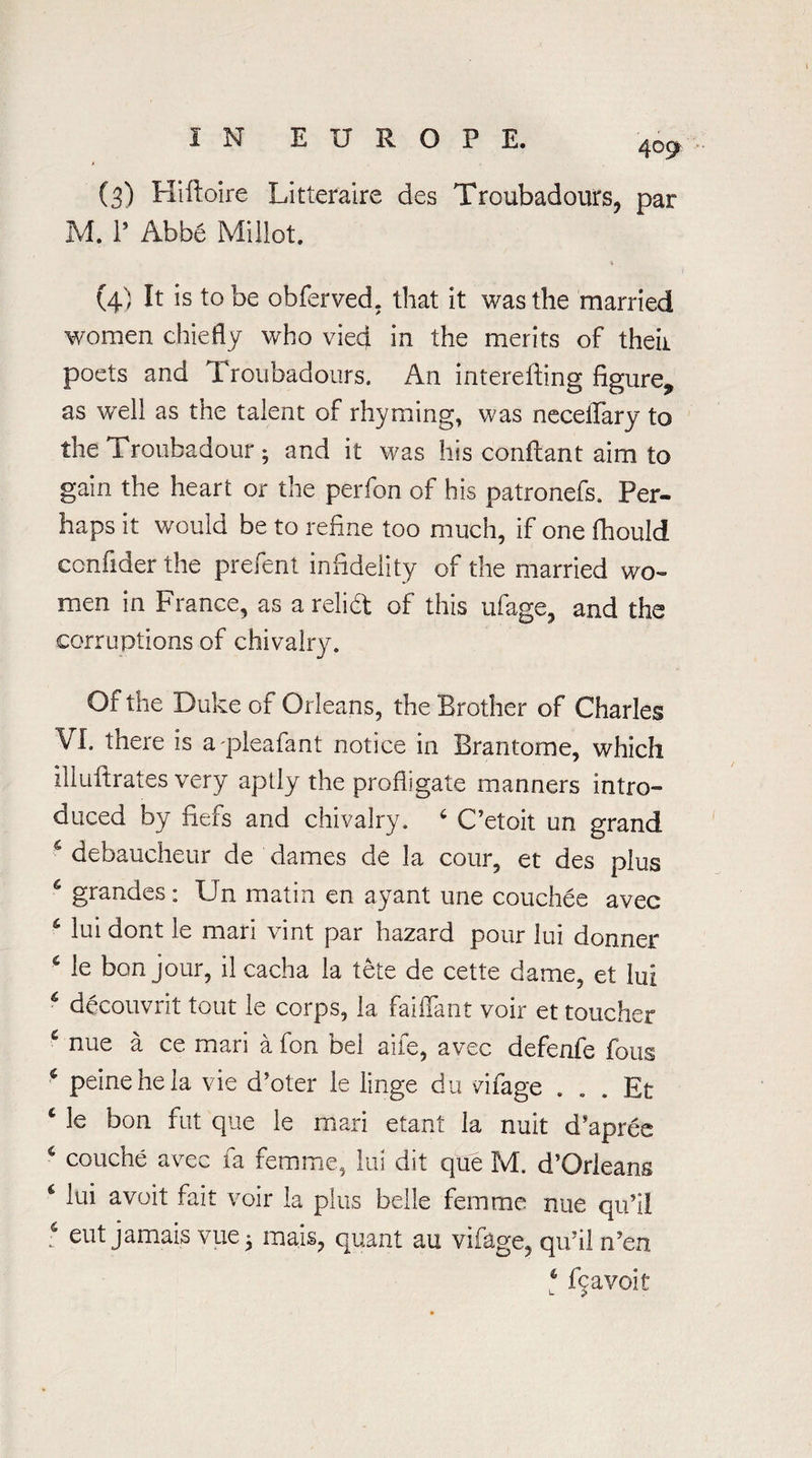 409 (3) Hiftoire Litteraire des Troubadours, par M. 1’ Abbe Millet. ♦ (4) It is to be obferved. that it was the married women chiefly who vieq. in the merits of theii poets and Troubadours. An intereffing figure,, as well as the talent of rhyming, was neceifary to the Troubadour ; and it was his confcant aim to gain the heart or the perfon of his patronefs. Per¬ haps it would be to refine too much, if one fhould confider the prefent infidelity of the married wo¬ men in France, as a relief of this ufage, and the corruptions of chivalry. Of the Duke of Orleans, the Brother of Charles ¥1, there is apleafant notice in Brantorne, which illuftrates very aptly the profligate manners intro¬ duced by fiefs and chivalry. 6 C’etoit un grand c debaucheur de dames de la cotir, et des plus 6 grandes: Un matin en ayant une couchee avec lui dont le man vint par hazard pour lui donner 6 le bon jour, il cacha la tete de cette dame, et lui 6 decouvrit tout le corps, la faiffant voir et toucher e nue a ce mari a fon bel aife, avec defenfe foils * peine he la vie d’oter le linge du vifage . . . Et c le bon fut que le mari etant la nuit d*apree € couche avec fa femme, lui dit que M. d’Orleans 6 iui avoit fait voir la plus belle femme nue qu’il : eut jamais vue • mais, quant au vifage, qu’il n’en 4 fcavoit