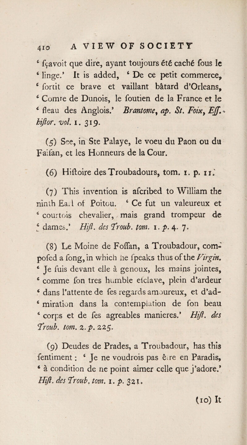 & f9avoit que dire, ay ant toujours et6 cach£ fous !e 6 linge/ It is added, ‘ De ce petit commerce* c fortit ce brave et vaillant batard d’Orleans* 4 Comte de Dunois, le foutien de la France et le 4 fleau des Anglois.’ Brantomey ap. St. Foixy EJ]L hifior. vol. i. 319. (5) See, in Ste Palaye, le voeu du Paon ou du Faifan, et les Honneurs de la Cour. (6) Hiiloire des Troubadours, tom. 1. p. 11. (7) This invention is afcribed to William the ninth £a. I of Poitou. 4 Ce fut un valeureux et 4 courtois chevalier, mais grand trompeur de 4 dame^/ Hifl. des Froub. tom. 1. p. 4. 7. (8) Le Moine de Foffan, a Troubadour, com- pofed a fong, in which he fpeaks thus of the Virgin. 4 Je fuis devant elle a genoux, les mains jointes, 4 comme fon tres humble etclave, plein d’ardeur 4 dans i’attente de fes regards amoureux, et d’ad- £ miration dans la contemplation de fon beau 6 corps et de fes agreables manieres.’ Hift. des Froub. tom. z.p.zzg, (9) Deudes de Prades, a Troubadour, has this fentiment: i Je ne voudrois pas ene en Paradis* 6 a condition de ne point aimer celle que j’adore/ Hiji. des Froub. tom. i.p. 321, (10) It