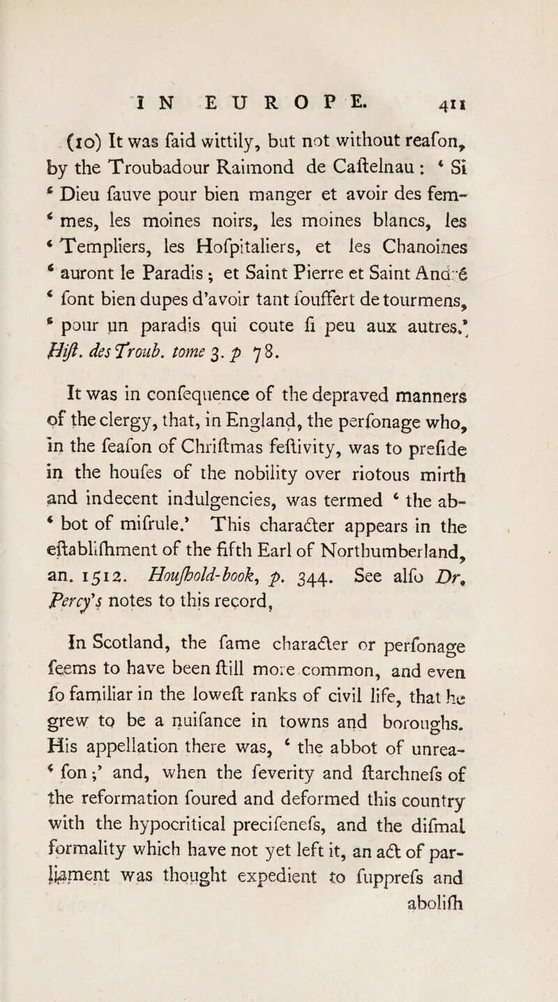 (10) It was faid wittily, but not without reafon, by the Troubadour Raimond de Caftelnau : 4 Si 4 Dieu fauve pour bien manger et avoir des fern- 4 mes, les moines noirs, les moines blancs, les 4 Templiers, les Hofpitaliers, et les Chanoines 4 auront le Paradis ; et Saint Pierre et Saint And: e 4 font bien dupes d’avoir tant foufFert detourmens, 6 pour un paradis qui coute fi peu aux autres,9 Hift. des Tronb. tome 3. p 78. It was in confequence of the depraved manners of the clergy, that, in England, the perfonage who, in the feafon of Chriftmas feflivity, was to prefide in the houfes of the nobility over riotous mirth and indecent indulgences, was termed 4 the ab- 4 bot of mifrule.* This charadter appears in the eftablifhment of the fifth Earl of Northumberland, an, 151a. Houjhold-book, p. 344, See alfo Dr9 Percy's notes to this record. In Scotland, the fame character or perfonage feems to have been Hill more common, and even fo familiar in the loweft ranks of civil life, that he grew to be a nuifance in towns and boroughs. His appellation there was? c the abbot of unrea- 4 fon -/ and, when the feverity and flarchnefs of the reformation foured and deformed this country with the hypocritical precifenefs, and the difmal formality which have not yet left it, an adt of par¬ liament was thought expedient to fupprefs and abolifh