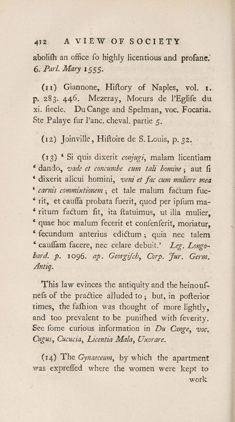 abolifh an office fo highly licentious and profane.' 6. Pari. Mary 1555. (11) Giannone, Hiftory of Naples, vol. x. p. 283. 446. Mezeray, Moeurs de PEglife du xi. fiecle. Du Cange and Spelman, voc. Focaria. Ste Palaye fur Pane, cheval. partie 5. (12) Joinville, Hiftoire de S. Louis, p. 32. (13) 4 Si quis dixerit conjugi, malam licentiam € dando, vade et concumbe cum tali homine; aut fi c dixerit alicui homini, veni et fac cum muliere mea 6 carnis commixtionem; et tale malum fadtum fue- 6 rit, et cauffa probata fuerit, quod per ipfum ma- 4 ritum fadtum fit, ita ftatuimus, ut ilia mulier, 4 quae hoc malum fecerit et confenferit, moriatur, fecundum anterius edidtum ; quia nec talem * cauffam facere, nec celare debuitP Leg. Longo- hard. p. 1096. ap. Georgifch, Corp. Jur. Germ. Antiq. This law evinces the antiquity and the heinouf- nefs of the pradtice alluded to ; but, in pofterior times, the fafhion was thought of more lightly, and too prevalent to be punilhed with feverity. See Pome curious information in Du Cange, voc; CuguSy Cucucia, Licentia Mala, Uxor are. (14) The Gynaeceum9 by which the apartment was expreffed where the women were kept to work
