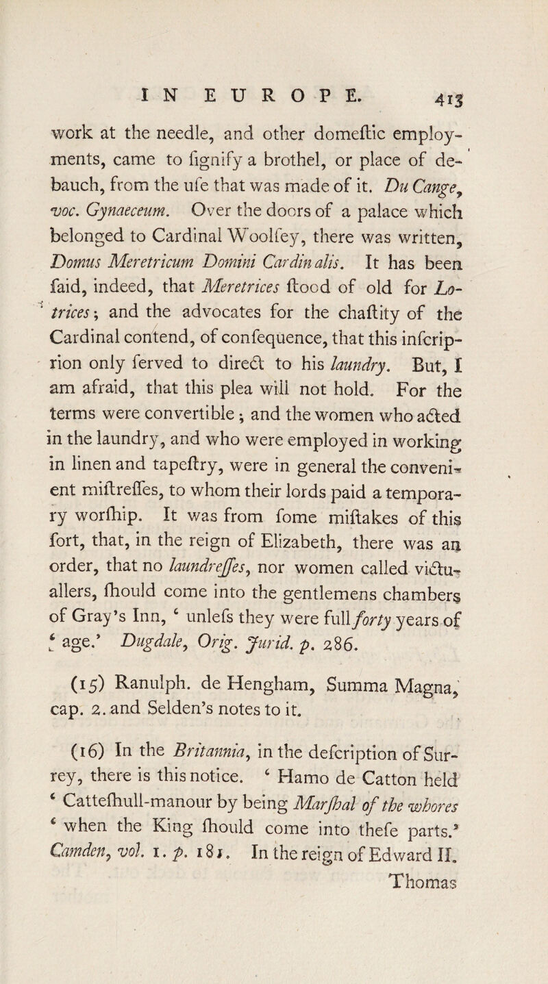 4 IS work at the needle, and other domeftic employ¬ ments, came to fignify a brothel, or place of de¬ bauch, from the ufe that was made of it. Du Cange, voc. Gynaeceum. Over the doors of a palace which belonged to Cardinal Woolley, there was written, Domus Meretricum Domini Cardin alis. It has been faid, indeed, that Meretrices flood of old for Lo- ' trices *, and the advocates for the chaflity of the Cardinal contend, of confequence, that this infcrip- rion only ferved to direcSl to his laundry. But, I am afraid, that this plea will not hold. For the terms were convertible ; and the women who acted in the laundry, and who were employed in working in linen and tapeflry, were in general the convent ent miflreffes, to whom their lords paid a tempora¬ ry worfhip. It v/as from fome miftakes of this fort, that, in the reign of Elizabeth, there was an order, that no laundrejjes, nor women called victu¬ allers, fhould come into the gentlemens chambers of Gray’s Inn, c unlefs they were full forty years of t aged Dug dale, Orig. Jurid. p. 28 6. (15) Ranulph. de Hengham, Summa Magna, cap. 2. and Selden's notes to it, (16) In the Britannia, in the defcription of Sur¬ rey, there is this notice. 6 Hamo de Catton held * Cattefhull-manour by being Marjhal of the whores € when the King fhould come into thefe parts.3 Camden, voJ. 1. p. i8r. In the reign of Edward II. Thomas