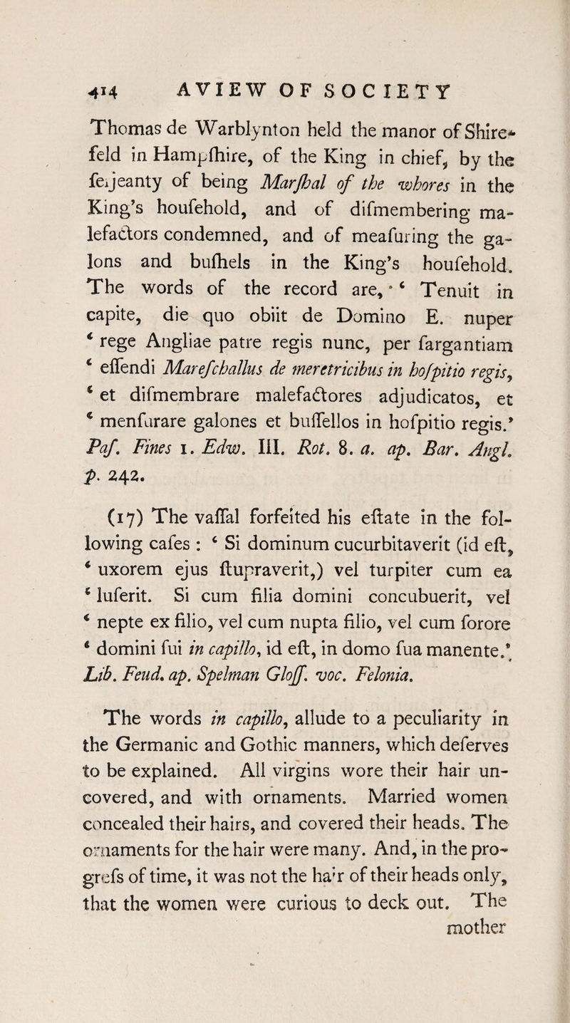 Thomas de Warblynton held the manor of Shire* feld in Hampfhire, of the King in chief, by the fejeanty of being Marjhal of the whores in the King’s houfehold, and of difmembering ma¬ lefactors condemned, and of meafuring the ga- lons and buftiels in the King’s houfehold. The words of the record are, *6 Tenuit in capite, die quo obiit de Domino E. nuper ‘ rege Angliae patre regis nunc, per fargantiam 4 effendi Marefchallus de meretricibus in ho/pitio regis, 4 et difmembrare malefaCtores adjudicatos, et 4 menfarare galones et buffellos in hofpitio regis.’ Paf Fines i. Edw. III. Rot. 8. a. ap. Bar. Angl. p. 242. (17) The vaffal forfeited his eftate in the fol¬ lowing cafes : 4 Si dominum cucurbitaverit (id eft, 4 uxorem ejus ftupraverit,) vel turpiter cum ea 4 luferit. Si cum filia domini concubuerit, vel 4 nepte ex filio, vel cum nupta filio, vel cum forore 4 domini fui in capillo, id eft, in domo fua manente.’ Lib. Fend. ap. Spelman Gloff. voc. Felonia. The words in capillo, allude to a peculiarity in the Germanic and Gothic manners, which deferves to be explained. All virgins wore their hair un¬ covered, and with ornaments. Married women concealed their hairs, and covered their heads. The ornaments for the hair were many. And, in the pro- grefs of time, it was not the ha;r of their heads only, that the women were curious to deck out. The mother