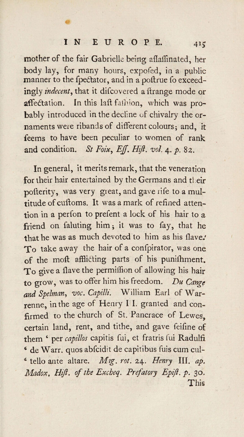4*5 mother of the fair Gabrielle being aflaffinated, her body lay, for many hours, expofed, ia a public manner to the fpedator, and in a poftrue fo exceed- ingly indecent, that it difcovered a ftrange mode or affectation. In this laftfalhion, which was pro¬ bably introduced in the decline of chivalry the or¬ naments were ribands of different colours; and, it feems to have been peculiar to women of rank and condition. St Foixy Eff. Hift. vol. 4. p. 82. In general, it merits remark, that the veneration for their hair entertained by the Germans and their pofterity, was very great, and gave rife to a mul¬ titude of culloms. It was a mark of refined atten¬ tion in a perfon to prefent a lock of his hair to a friend on faluting him; it was to fay, that he that he was as much devoted to him as his flave.' To take away the hair of a confpirator, was one of the mod affliding parts of his punishment. To give a Have the permiffion of allowing his hair to grow, was to offer him his freedom. Du Cange and SpeJman, voc. Capilli. William Earl of War- renne, in the age of Henry I I. granted and con¬ firmed to the church of St. Pancrace of Lewes* certain land, rent, and tithe, and gave feifine of them c per capillos capitis fui, et fratris fui Radulfi 4 de Warr. quos abfcidit de capitibus fuis cum cul- 4 tello ante altare. Mig. rot. 24. Henry III. ap> Madox, Hift. of the Excheq, Prefatory Epift. p. 30. This