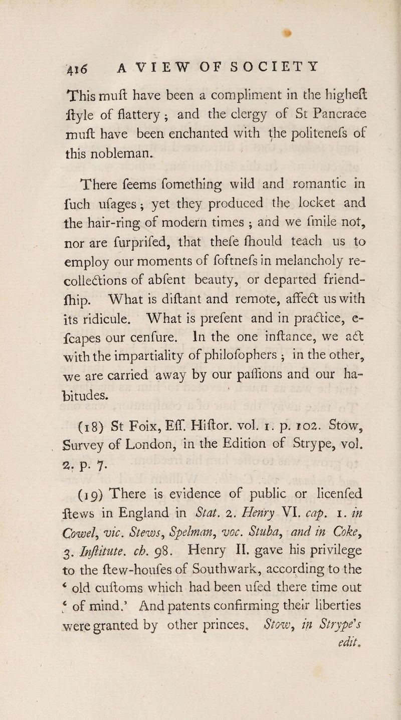 This muft have been a compliment in the higheft ftyle of flattery ; and the clergy of St Pancrace mult have been enchanted with the politenefs of this nobleman. There feems fomething wild and romantic in fuch ufages ; yet they produced the locket and the hair-ring of modern times ; and we fmile not, nor are furprifed, that thefe fhould teach us to employ our moments of foftnefs in melancholy re¬ collections of abfent beauty, or departed friend- fhip. What is diflant and remote, afifeCt us with its ridicule. What is prefent and in practice, e- fcapes our cenfure. In the one inftance, we a61 •with the impartiality of philofophers • in the other, we are carried away by our paflions and our ha¬ bitudes. (18) St Foix, EfT. Hiftor. vol. i. p. 102. Stow, Survey of London, in the Edition of Strype, vol. 2. p. 7* (19) There is evidence of public or licenfed itews in England in St at. 2. Henry VI. cap. 1. in Cowel, vie. *Stews) Spelman, vcc. Stuba, and in Coke, 3. Injiitute. ch. 98. Henry II. gave his privilege to the ftew-houfes of Southwark, according to the * old cuftoms which had been ufed there time out c of mind.’ And patents confirming their liberties were granted by other princes. Stow, in Strype's edit.