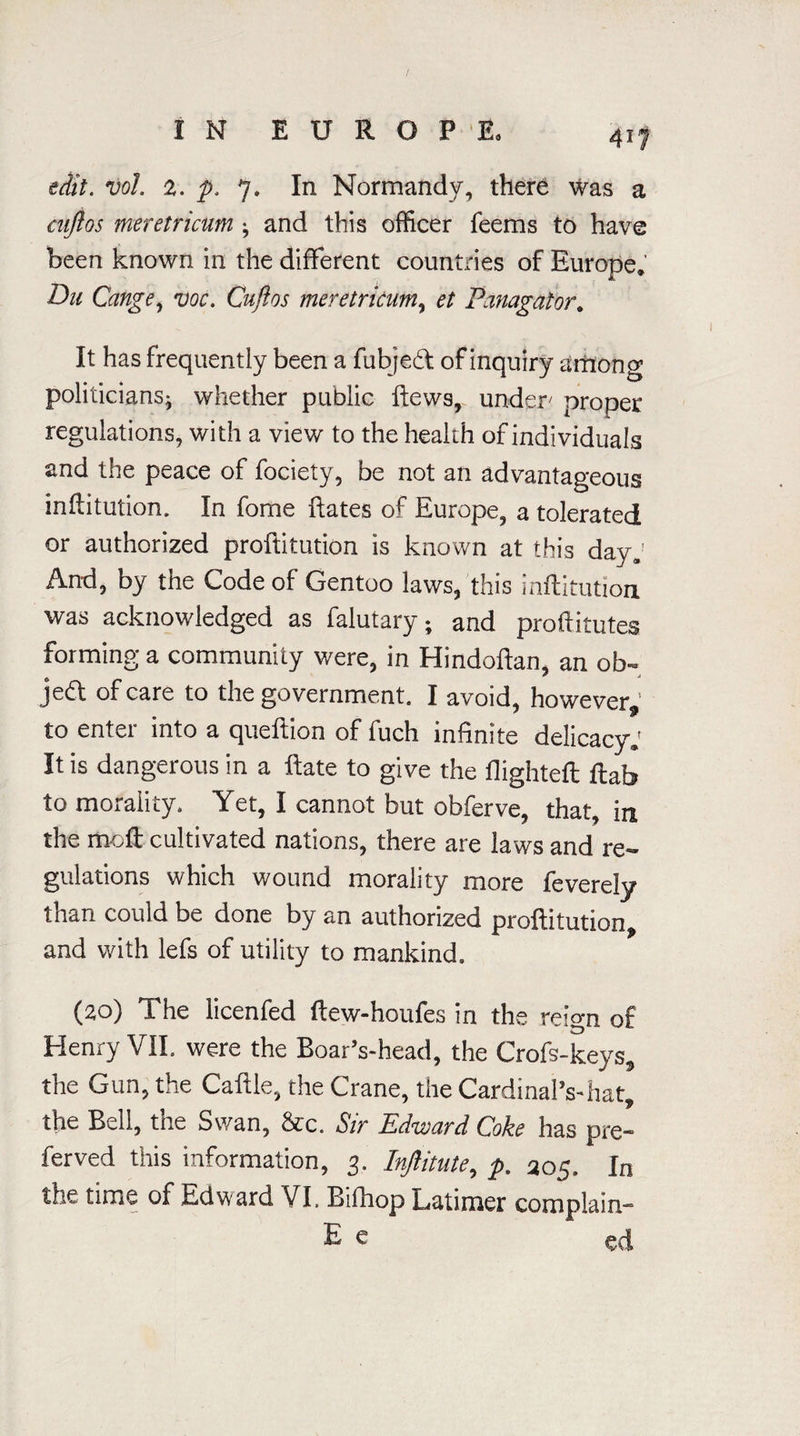 edit. vol. 2. p. 7. In Normandy, there was a cnjlos meretricum ; and this officer feems to have been known in the different countries of Europe. Du Cange, voc. Cuftos meretricum, et Panagator. It has frequently been a fubjebt of inquiry among politicians- whether public ftews, under proper regulations, with a view to the health of individuals and the peace of fociety, be not an advantageous inftitution. In fome ftates of Europe, a tolerated or authorized proftitution is known at this day; And, by the Code of Gentoo laws, this Inftitution was acknowledged as falutary; and profiitutes forming a community were, in Hindoftan, an ob- je<ff of care to the government. I avoid, however, to enter into a queftion of fuch infinite delicacy; It is dangerous in a ftate to give the flighteft flab to morality. Yet, I cannot but obferve, that, in the moft cultivated nations, there are laws and re¬ gulations which wound morality more feverely than could be done by an authorized proftitution, and with lefs of utility to mankind. (20) The licenfed ftew-houfes in the reign of Henry VII. were the Boar’s-heacI, the Crofs-keys, the Gun, the Caftle, the Crane, the Cardinal’s-hat, the Bell, the Swan, &c. Sir Edward Coke has pre- ferved this information, 3. Inftitute, p. 205. In the time of Edward VI. Bifhop Latimer complain- E e ed
