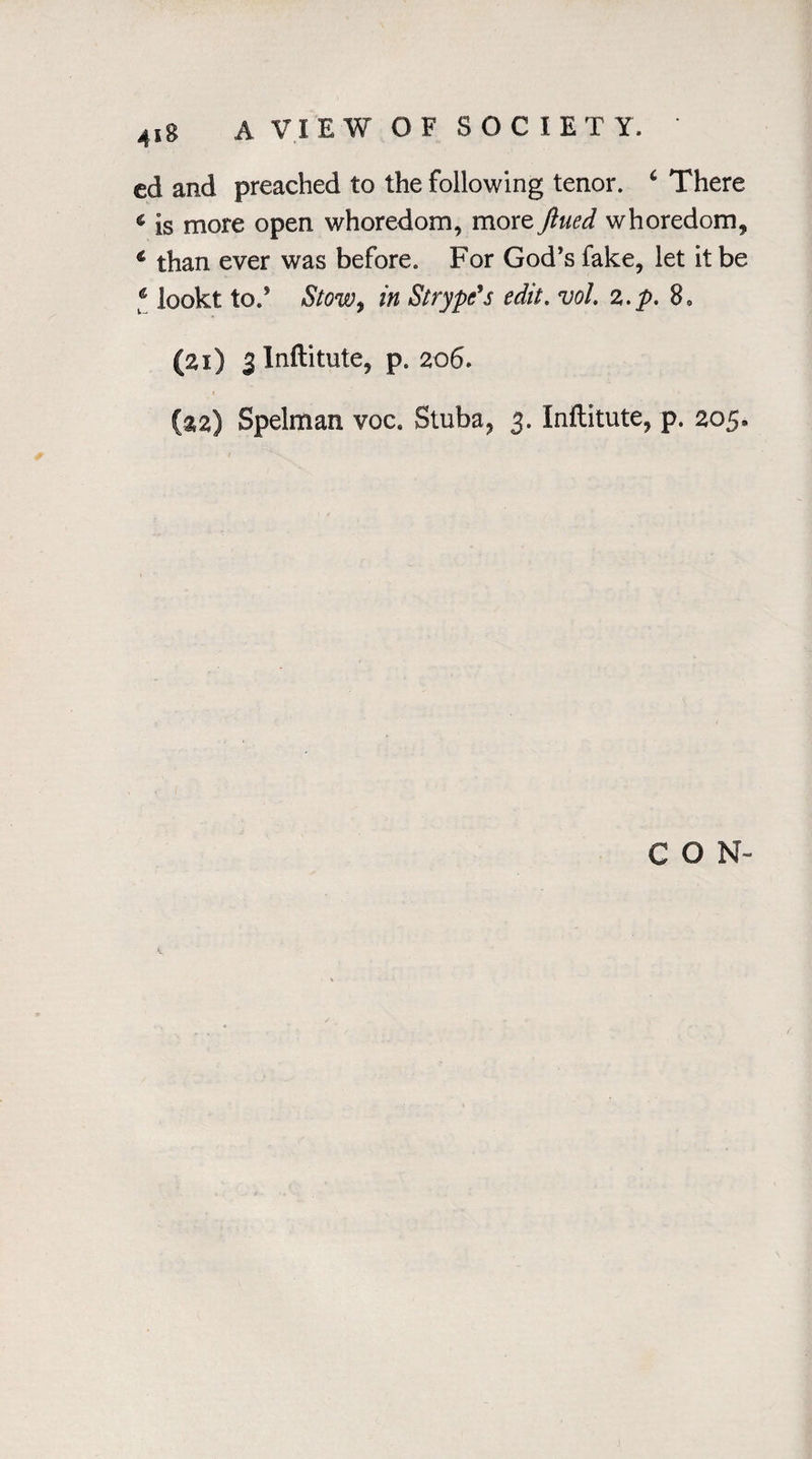 4s8 A VIE W OF SOC 1ET Y. * cd and preached to the following tenor. 4 There « is more open whoredom, more fined whoredom, € than ever was before. For God’s fake, let it be ‘ lookt to.’ Stow, in Strype’s edit, vol z.p. 8„ (21) 3 Inftitute, p* 206. (aa) Spelman voc8 Stuba, 3. Inflitute, p. 205, CON-