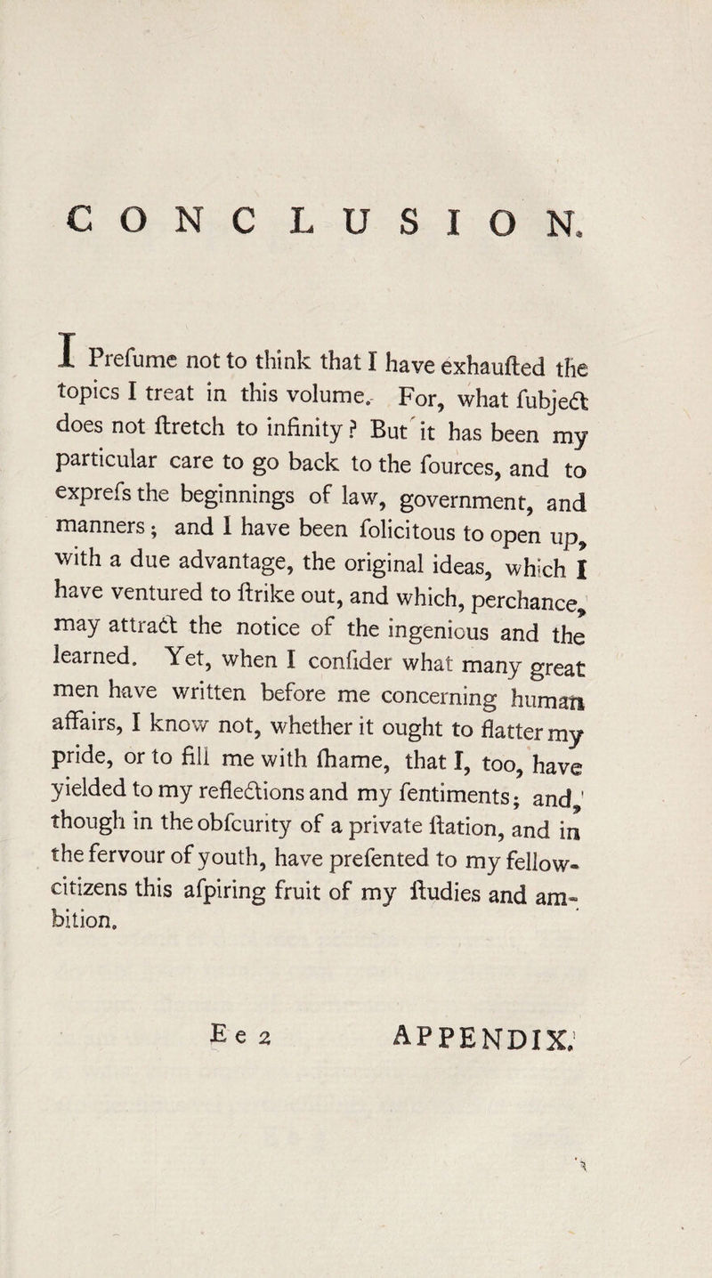 CONC LUSIGN, 1 Prefume not to think that I have exhaufted the topics I treat in this volume. For, what fubjeCt does not ftretch to infinity ? But it has been my particular care to go back to the fources, and to exprefsthe beginnings of law, government, and manners; and 1 have been folicitous to open up, with a due advantage, the original ideas, winch I have ventured to ftrike out, and which, perchance, may attract the notice of the ingenious and the learned. Yet, when I confider what many great men have written before me concerning human affairs, I know not, whether it ought to flatter my pride, or to fill me with thame, that I, too, have yielded to my reflections and my fentiments; and 1 though in the obfcurity of a private ftation, and in the fervour of youth, have prefented to my fellow- citizens this afpiring fruit of my ltudies and am¬ bition. Ee 2 appendix.