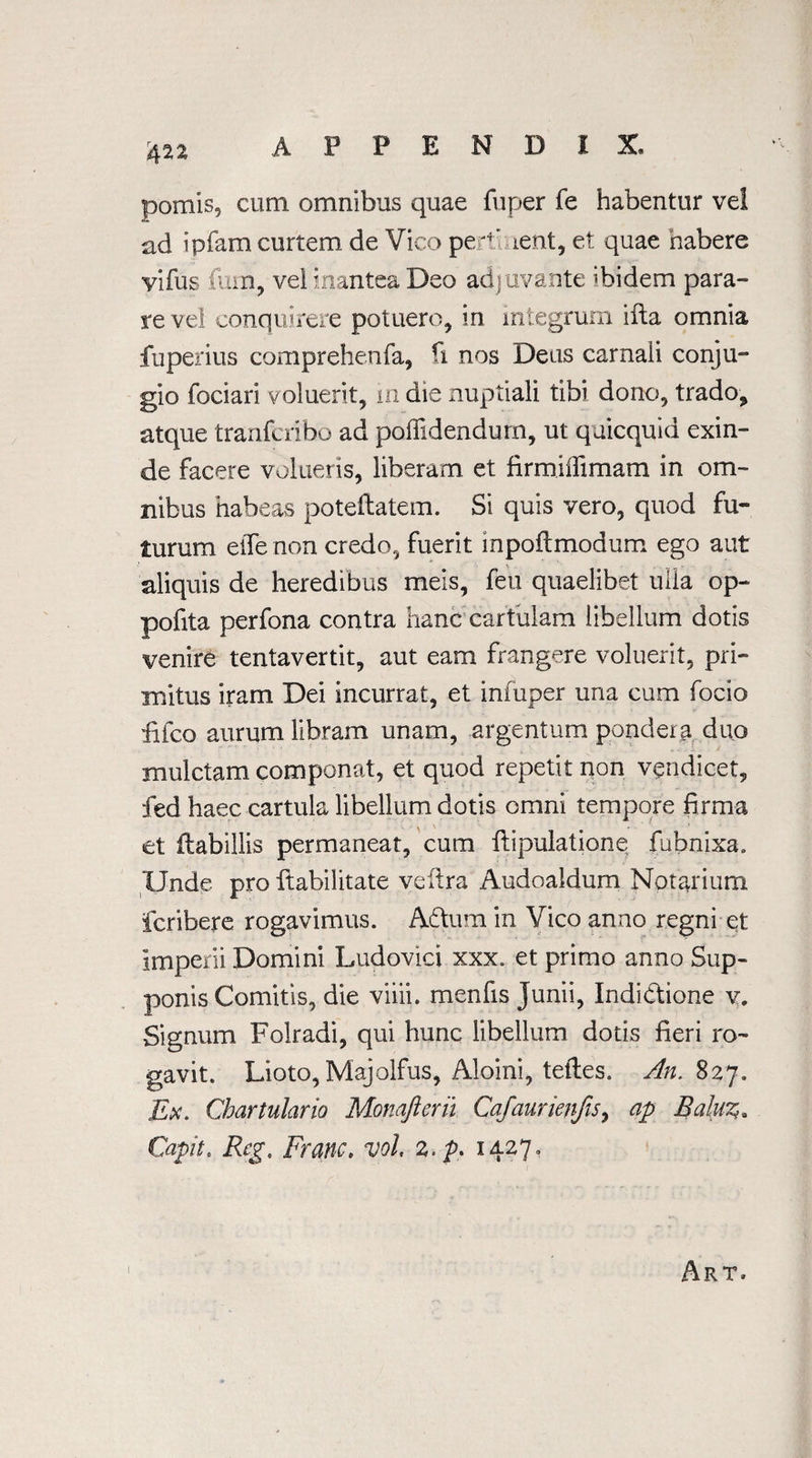 pomis, cum omnibus quae fuper fe habentur vel ad ipfam curtem de Vico pertinent, et quae habere vifus fum, vei inantea Deo adjuvante ibidem para- re vel conquirere potuero, in integrum ifla omnia fuperius comprehenfa, ri nos Deus carnaii conju- gio fociari voluerit, in die nuptiali tibi done, trado, atque tranferibo ad poilidendurn, ut qaicquid exin- de facere volueris, liberam et firmiffimam in om¬ nibus habeas poteflatem. Si quis vero, quod fu- turum effe non credo, fuerit inpoftmodum ego aut aliquis de heredibus meis, feu quaelibet ulla op- pofita perfona contra hanc cartulam libellum dotis venire tentavertit, aut earn frangere voluerit, pri- mitus iram Dei incurrat, et infuper una cum focio £fco aurumlibram unam, argentum pondera duo mulctam componat, et quod repetit non vendicet, fed haec cartula libellum dotis omni tempore firms et flabillis permaneat, cum flipulatione fubnixa. Unde pro Habilitate veftra Audoaldum Notarium feribere rogavimus. Adtum in Vico anno regni et imperii Domini Ludovici xxx. et primo anno Sup- ponis Comitis, die viiii. menfis Junii, Indidtione v. Signum Folradi, qui hunc libellum dotis fieri ro- gavit. Lioto, Majolfus, Aloini, tefles. An. 827, Ex. Chartulario Monafterii Cafaurienjis, ap Balu%» Capit. Reg. Franc» vol. 2. />, 1427,