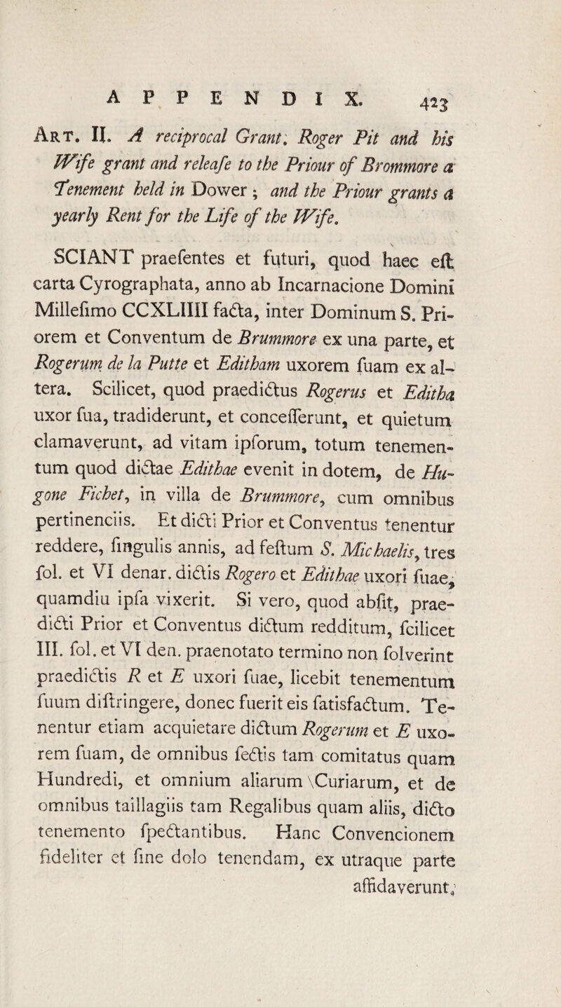 4n Art, II. A reciprocal Grant. Roger Pit and his Wife grant and releafe to the Priour of Brommore a \Tenement held in Dower ; and the Priour grants a yearly Rent for the Life of the Wife. SCIANT praefentes et futuri, quod haec eft carta Cyrographata, anno ab Incarnacione Domini Millefimo CCXLIIII fada, inter Dominum S. Pri- orem et Conventum de Brummore ex una parte, et Rogerum de la Putte et Editham uxorem fuam ex al¬ tera. Scilicet, quod praedidus Rogerus et Editha uxor fua, tradiderunt, et conceflerunt, et quietum clamaverunt, ad vitam ip forum, totum tenemen- tum quod didae Edithae evenit in dotem, de Hu- gone Fichet, in villa de Brummore, cum omnibus pertinenciis. Et didi Prior et Conventus tenentur reddere, fingulis annis, ad feftum S. Michaelis, tres fob et VI denar, didis Rjogero et Edithae uxori fuae, quamdiu ipfa vixerit. Si vero, quod abfit, prae- didi Prior et Conventus didum redditum, fcilicet III. fol . et VI den. praenotato termino non folverint praedidis R et E uxori fuae, licebit tenementum fuum diflringere, donee fuerit eis fatisfadum. Te¬ nentur etiam acquietare didum Rogerum et E uxo¬ rem fuam, de omnibus fedis tarn comitatus quara Hundredi, et omnium aliarum \Curiarum, et de omnibus taillagiis tarn Regalibus quam aliis, dido tenemento fpedantibus. Hanc Convencionem fideliter et fine dolo tenendam, ex utraque parte affidaverunt;