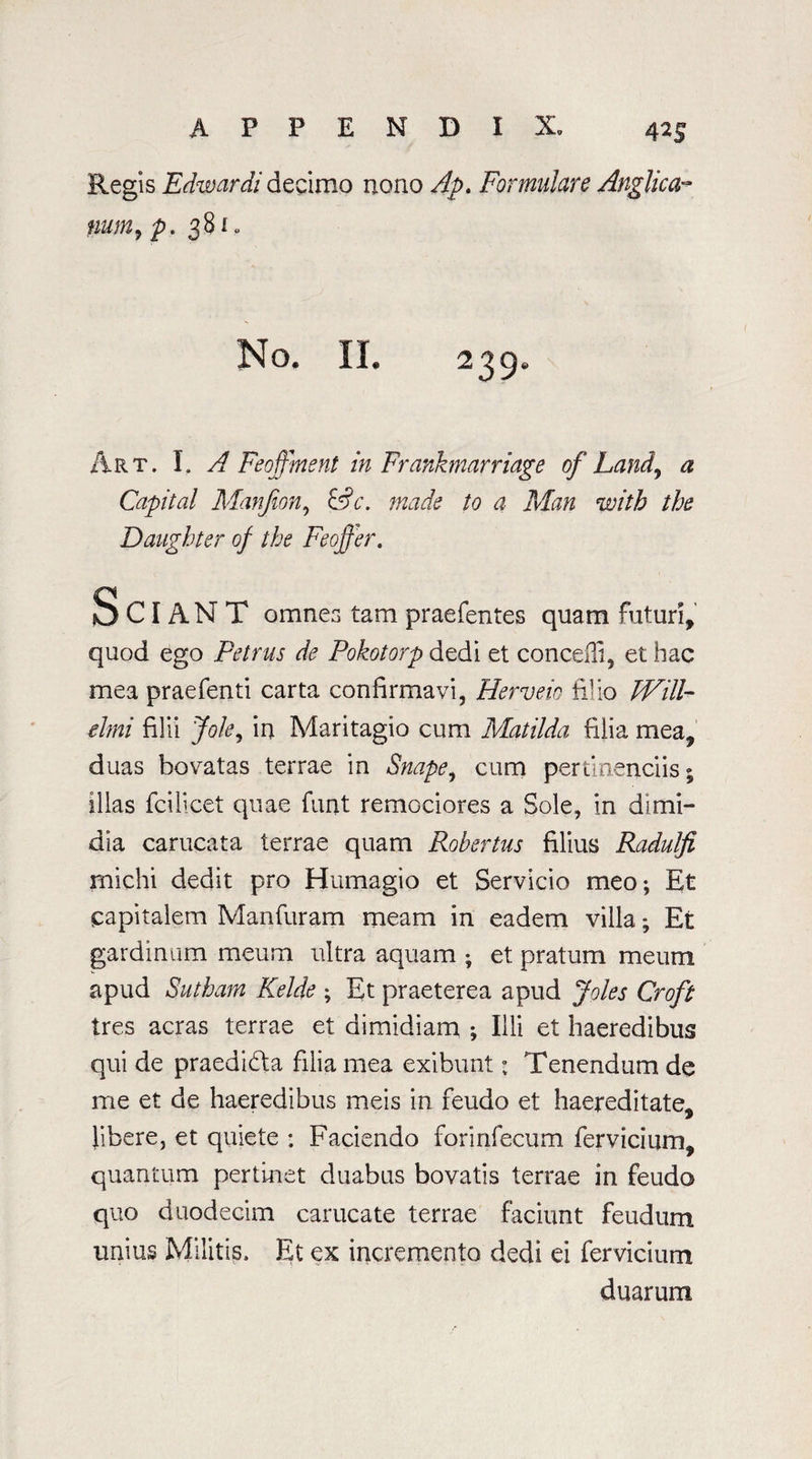 4^S Regis Edwardi decimo nono Apt Formuhre Anglican mm9 p. 381 o No. II. 239. Art. I. A Feoffment in Frankmarriage of Land, a Capital Manjion, &c. made to a Man with the Daughter of the Feoffer. S CI AN T omnes tam praefentes quam futuri, quod ego Petrus de Pokotorp dedi et concefli, et hac mea praefenti carta confirmavi, Herveio filio Will- Ami filii Jole, in Maritagio cum Matilda filia mea, duas bovatas terrae in Snape, cum pertinenciis; Illas fcilicet quae funt remociores a Sole, in dimi- dia carucata terrae quam Robertas filius Radulfi michi dedit pro Humagio et Servicio meo*, Et capitalem Manfuram meam in eadem villa; Et gardinum meum ultra aquam ; et pratum meum apud Sutham Kelde ; Et praeterea apud Joles Croft Ires acras terrae et dimidiam ; Ill! et haeredibus qui de praedidta filia mea exibunt: Tenendum de me et de haeredibus meis in feudo et haereditate, libere, et quiete : Faciendo forinfecum fervidum, quantum pertinet duabus bovatis terrae in feudo quo duodecim carucate terrae faciunt feudum unius Militis. Et ex incremento dedi ei fervicium duarum