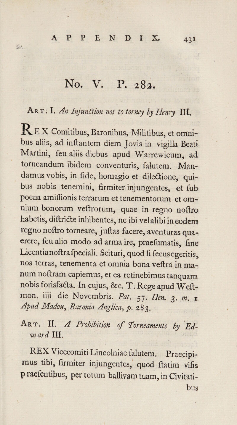 43* No. V. P. 282. Art; I. An Injunction not to torney by Henry III, E X Comitibus, Baronibus, Militibus, et omni¬ bus aliis, ad inflantem diem Tovis in vioilla Beati O Martini, feu aliis diebus apud Warrewicum, ad torneandum ibidem conventuris, falutem. Man¬ damus vobis, in fide, homagio et diledtione, qui- bus nobis tenemini, firmiter injungentes, et fub poena amiilionis terrarum et tenementorum et om¬ nium bonorum veftrorum, quae in regno noftro habetis, diftricte inhibentes, ne ibi velalibi ineodem regno noftro torneare, juftas facere, aventuras qua- erere, feu alio modo ad arma ire, praefumatis, fine Licentianoftrafpeciali. Scituri, quod fi fecusegeritis^ nos terras, tenementa et omnia bona veflra in ma- num noflram capiemus, et ea retinebimus tanquam nobis forisfadta. In cujus, &c. T. Rege apud Weft- mon. iiii die Novembris. Pat. 57. Ben, 3. m, 1 Apud Madox, Baronia Anglic a, p. 283. Art. II. A Prohibition of Pome aments by Ed- ward III. REX Vicecomiti Lmcolmae Talutem. Praecipi- mus tibi, firmiter injungentes, quod ftatim vifis p raefentibus, per totum ballivam tuam, in Civitati- bus