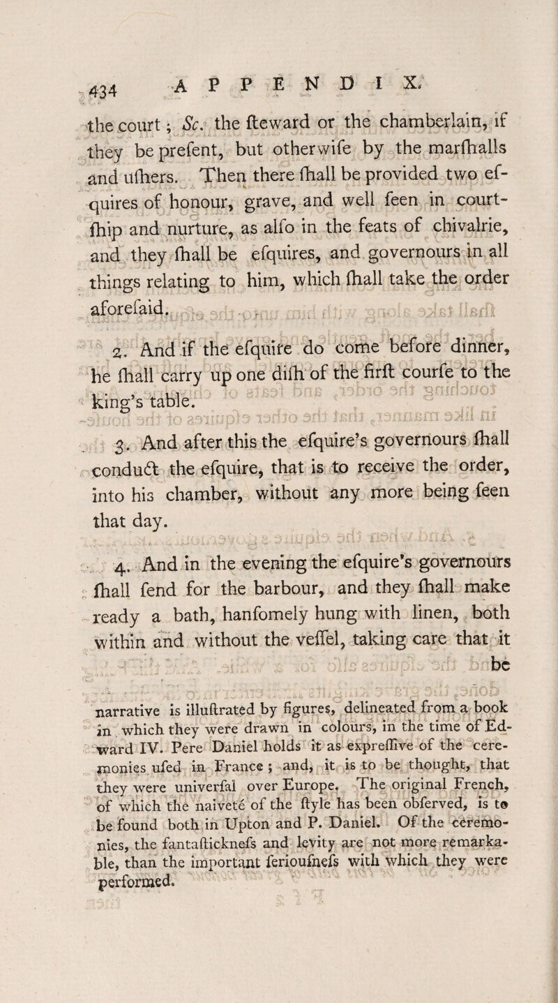 the court; Sc. the fteward or the chamberlain, if ~s, /, .•-s r • *- - - ' ' 1 - ' they be prefent, but otherwife by the marfhalls and ufhers. Then there fhall be provided two ef- quires of honour, grave, and well feen in court- fhip and nurture, as alfo in the feats of chivalrie, and they fhall be efquires, and governours in all things relating to him, which fhall take the order aforefaid. , iIbiD 2. And if the efquife do come before dinner, he fhall carry up one difh of the firft courfe to the ... , , r no ertt sninouot king s table. .isiniBm 35iil ni 3. And after this the efquire’s governours fhall condudt the efquire, that is to receive the order, into his chamber, without any more being feen that day. 4. And.in the evening the efquire’s governours fhall fend for the harbour, and they fhall make ready a bath, hanfomely hung with linen, both within and without the veffel, taking care that it be narrative is illuftrated by figures, delineated from a book an which they were drawn in colours, in the time of Ed¬ ward IV. Pere Daniel holds it as expreffive of the cere¬ monies ufed in France; and, it is to be thought, that they were univerfal over Europe. The original French, of which the naivete of the ftyle has been obferved, is to be found both in Upton and P. Daniel. Of the ceremo¬ nies, the fantafticknefs and levity are not more remarka¬ ble, than the important ferioufnefs with which they were performed.