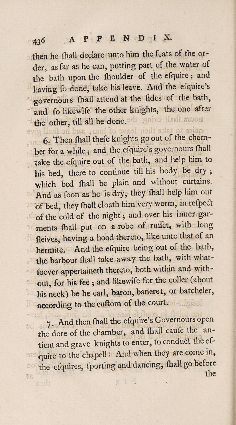 then he fhall declare unto him the feats of the or¬ der, as far as he can, putting part of the water of the bath upon the flhoulder of the efquire; and 1 having fo done, take his leave. And the efquire’s governours fhall attend at the fides of the bath, and fo likewife the other knights, the one after the other, till all be done. - ■ - • • _ - . , • - - ■ . . ■ - . . : . . - ' - 6, Then fhall thefe knights go out of the cham¬ ber for a while; and the efquire’s governours (hall take the efquire out of the bath, and help him to his bed, there to continue till his body be dry ; which bed fhall be plain and without curtains. And as foon as he is dry, they fhall help him out of bed, they fhall cloath him very warm, in refpeft of the cold of the night * and over his inner gar¬ ments fhall put on a robe of ruffet, with long fleives, having a hood thereto, like unto that of an hermite. And the efquire being out of the bath, the barbour fhall take away the bath, with what- foever appertaineth thereto, both within and w ith¬ out, for his fee ; and likewife for the coller (about his neck) be he earl, baron, baneret, or batcheler, according to thecuftom of the court. 7. And then fhall the efquire’s Governours open the dore of the chamber, and fhall caufe the an- tient and grave knights to enter, to conduct the ef¬ quire to the chapel!: And when they are come in, the efquires, {porting and dancing, fhall go before