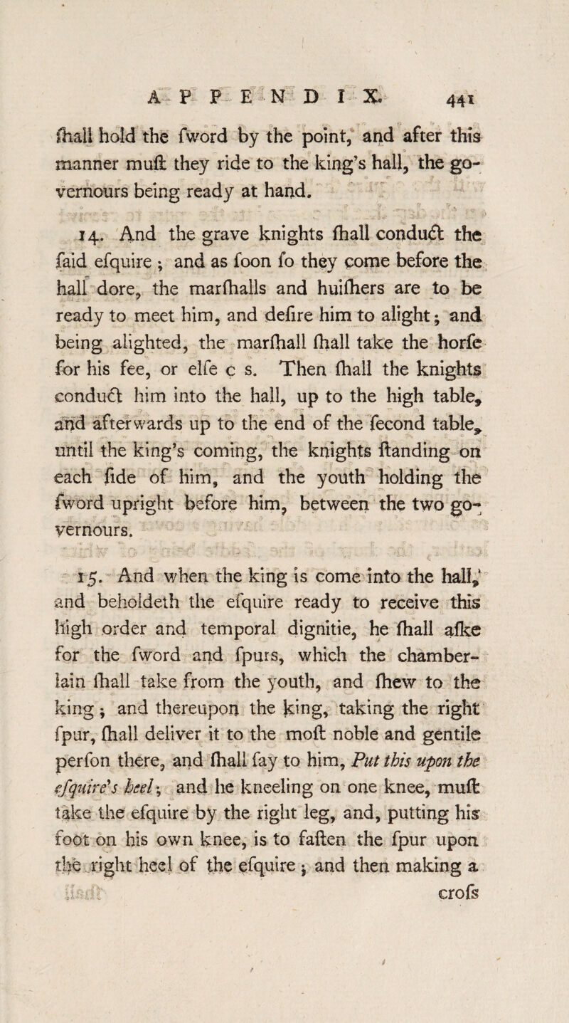 I A * PI P E • N D I X 441 fhall hold the fword by the point, and after this manner mull they ride to the king’s hall, the go¬ vernors being ready at hand. 14. And the grave knights fhall conduct the faid efquire ; and as foon fo they come before the hall dore, the marfhalls and huifhers are to be ready to meet him, and defire him to alight; and being alighted, the marfhall fhall take the horfe for his fee, or elfe c s. Then fhall the knights conduct him into the hall, up to the high table* r? r r~. and afterwards up to the end of the fecond table* until the king’s coming, the knights Handing on each fide of him, and the youth holding the fword upright before him, between the two go¬ vernors. 15. And when the king is come into the hall* and behoideth the efquire ready to receive this high order and temporal dignitie, he fhall afke for the fword and fpurs, which the chamber- lain fhall take from the youth, and fhew to the king; and thereupon the Icing* taking the right fpur, fhall deliver it to the mofl noble and gentile perfon there, and fhall fay to him, Put this upon the. fj[quire's he eh, and lie kneeling on one knee, muft take the efquire by the right leg, and, putting his foot on his own knee, is to fallen the fpur upon the right heel of the efquire ; and then making a h: :, :i crofs t