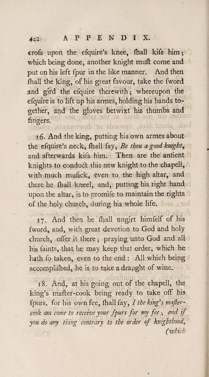 crofs upon the efquire’s knee, fhall kifs him; which being done, another knight mud come and put on his left fpur in the like manner. And then fhall the king, of his great favour, take the fword and gird the efquire therewith; whereupon the efquire is to lift up his armes, holding his hands to¬ gether, and the gloves betwixt his thumbs and fingers. . ,5SC1 X7* PY- OID 1C HJJX& V-* Oil .■ k j 16. And the king, putting his own armes about the efquire’s neck, fhall fay, Be thou a good knight, and afterwards kifs him. Then are the antient knights to conduct this new knight to the chapell, with much mufick, even to the high altar, and there he fhall kneel, and, putting his right hand upon the altar, is to promife to maintain the rights of the holy churCh, during his whole life. • . ij. And then he fhall ungirt himfelf of his fword, and, with great devotion to God and holy church, offer it there; praying unto God and all his faints, that he may keep that order, which he hath fo taken, even to the end : All which being accomplifhed, be is to take a drayght of wine. 18. And, at his going out of the chapell, the king's mafter-cook being ready to take off his fpurs. for his own fee, fhall fay, I the kingys mafter- cook am come to receive your fpurs for my fee ; and if you do any thing contrary to the order of knighthood, ( which