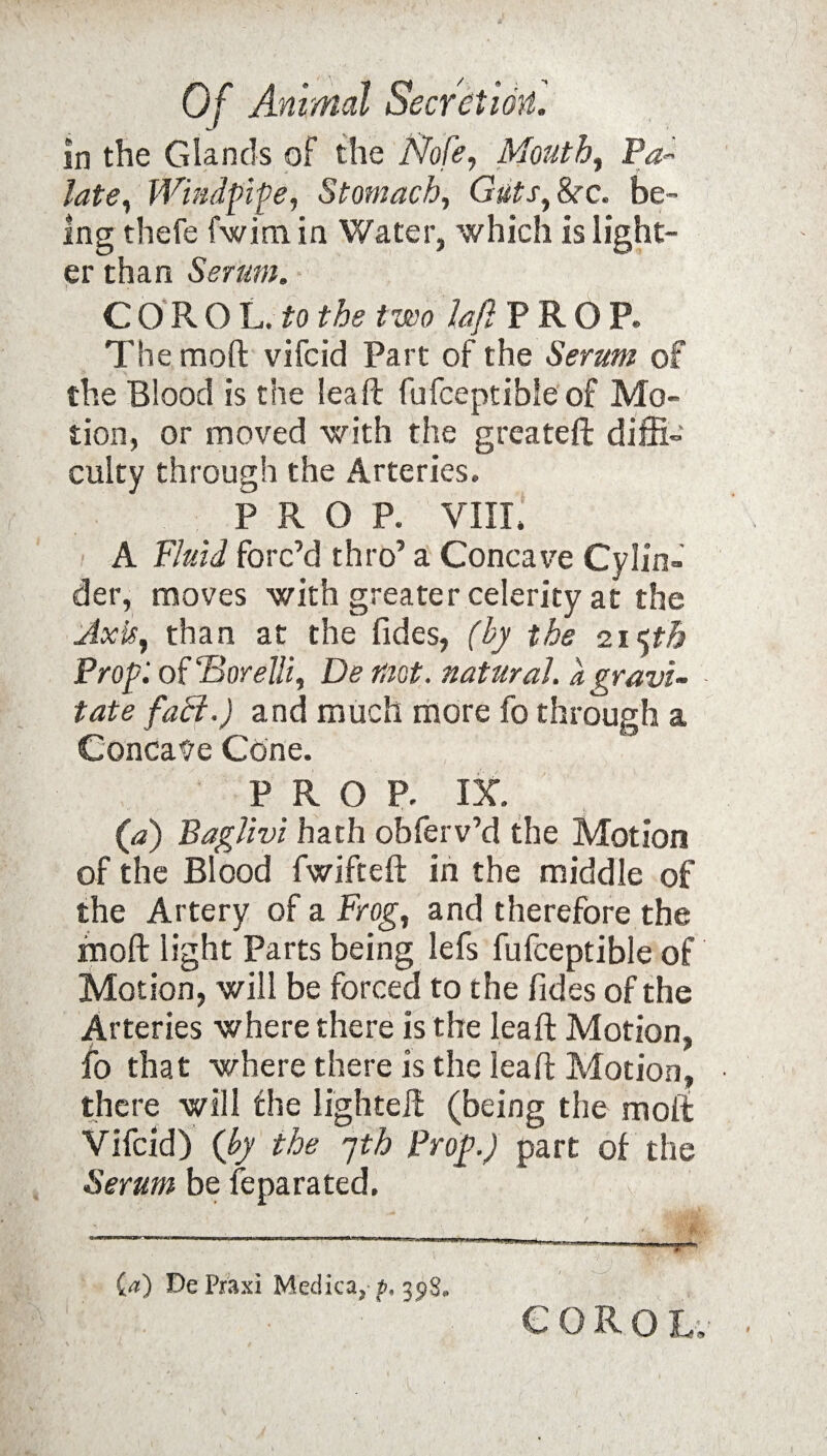 in the Glands of the Nofe, Mouth, Pa¬ late, Wind fife, Stomach, Guts, &r. be¬ ing thefe fwim in Water, which is light¬ er than Serum. CORO L. to the two laft PROP. The mod vifcid Part of the Serum of the Blood is the leaft fufceptible of Mo¬ tion, or moved with the greateft diffi¬ culty through the Arteries. PROP. VIII. A Fluid forc’d thro’ a Concave Cylin¬ der, moves with greater celerity at the Axis, than at the fides, (by the 215th Prof, of ‘Borelli, De mot. natural, a gravi¬ tate fact.) and much more fo through a Concave Cone. PROP. IX. (a) Baglivi hath obferv’d the Motion of the Blood fwifteft in the middle of the Artery of a Frog, and therefore the mod light Parts being lefs fufceptible of Motion, will be forced to the fides of the Arteries where there is the leaft Motion, fo that where there is the leaft Motion, there will the lighteft (being the molt Vifcid) (by the jth Prof) part of the Serum be feparated. {a) DePraxi Medica,-35)8. corol.