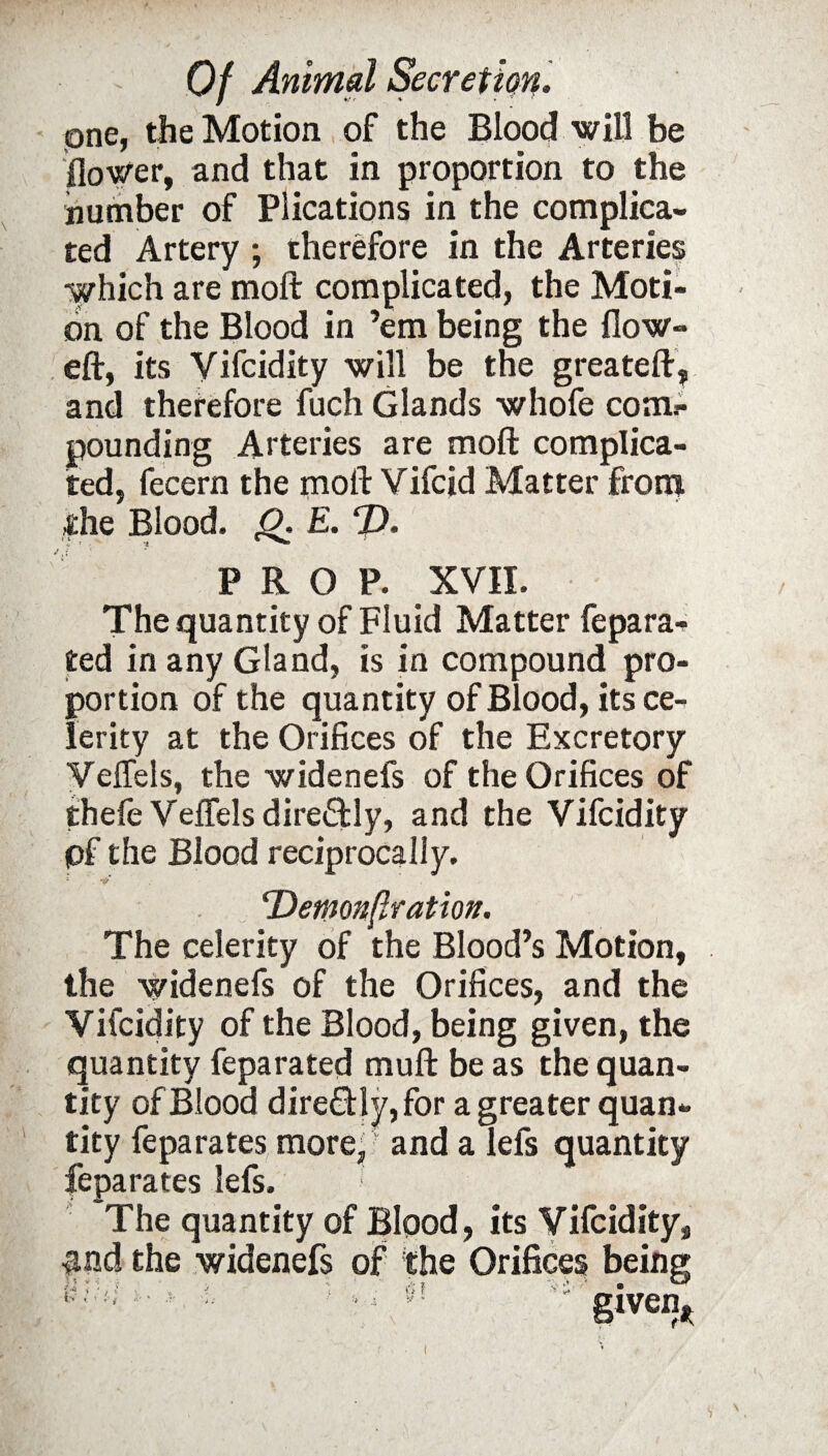 one, the Motion of the Blood will be flower, and that in proportion to the number of Plications in the complica¬ ted Artery ; therefore in the Arteries which are moft complicated, the Moti¬ on of the Blood in ’em being the flow- eft, its Yifcidity will be the greateft, and therefore fuch Glands whofe com*- pounding Arteries are moft complica¬ ted, fecern the moft Vifcid Matter from the Blood. O. E. D. PROP. XVII. The quantity of Fluid Matter fepara- ted in any Gland, is in compound pro¬ portion of the quantity of Blood, its ce¬ lerity at the Orifices of the Excretory Veffels, the widenefs of the Orifices of thefe Veflels directly, and the Vifcidity pf the Blood reciprocally. (Demoft{lration. The celerity of the Blood’s Motion, the widenefs of the Orifices, and the Vifcidity of the Blood, being given, the quantity feparated muft be as the quan¬ tity of Blood dire&ly, for a greater quan¬ tity feparates more,  and a lefs quantity feparates lefs. The quantity of Blood, its Vifcidity, and the widenefs of the Orifices being V;:'1 ■ • 'vS’ givem