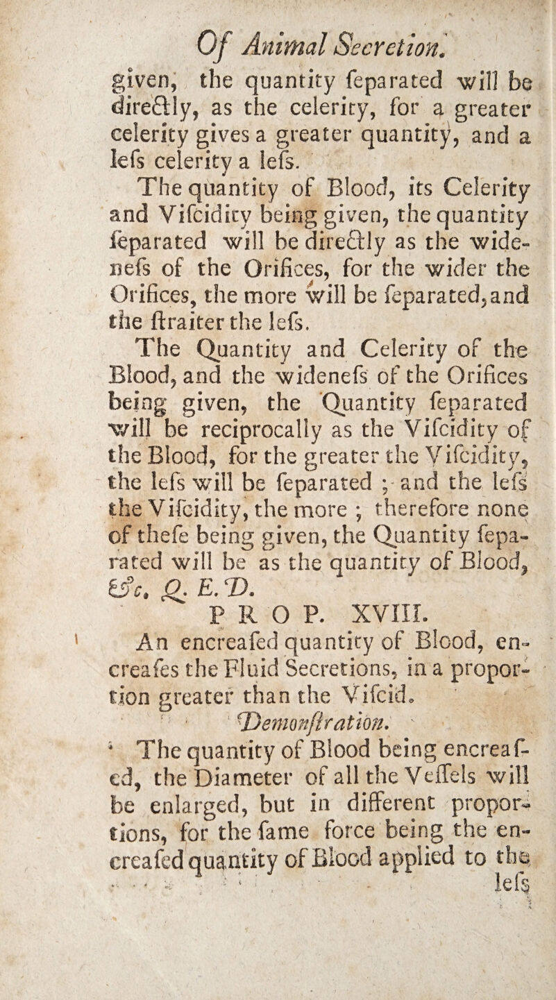 given, the quantity feparated will be dire&Iy, as the celerity, for a greater celerity gives a greater quantity, and a Iefs celerity a lefs. The quantity of Blood, its Celerity and Vifcidity being given, the quantity fepa rated will be direflly as the wide- nefs of the Orifices, for the wider the Orifices, the more will be feparated,and the ftraiter the lefs. The Quantity and Celerity of the Blood, and the widenefs of the Orifices being given, the Quantity feparated will be reciprocally as the Vifcidity of the Blood, for the greater the Vifcidity, the lefs will be feparated ;• and the lefs the Vifcidity, the more ; therefore none of thefe being given, the Quantity fepa¬ rated will be as the quantity of Blood, &c. £. E. T>. PROP. XVIII. An encreafed quantity of Blood, en~ creafes the Fluid Secretions, in a propor¬ tion greater than the Vifcid. ' \Demonfiration. - 1 The quantity of Blood being encreaf¬ ed, the Diameter of all the Veffels will be enlarged, but in different propor¬ tions, for the fame force being the en¬ creafed quantity of Blood applied to the, - • - * : f * : lef§