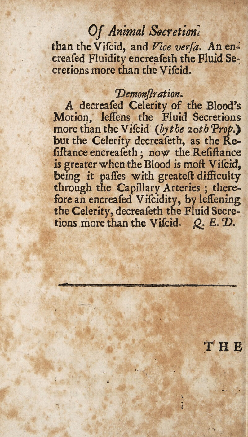 than the Vifcid, and Vice verfa. An en° creafed Fluidity encreafeth the Fluid Se¬ cretions more than the Vifcid. rDemonftration. A decreafed Celerity of the Blood’s Motion, lelfens the Fluid Secretions more than the Vifcid (by the 20tb Tropi) but the Celerity decreafeth, as the Re¬ finance encreafeth; now the Refiftance is greater when the Blood is mofl: Vifcid, being it palfes with greateft difficulty through the Capillary Arteries ; there¬ fore an encreafed Vifcidity, by leffening the Celerity, decreafeth the Fluid Secre¬ tions more than the Vifcid. Q E.T)<