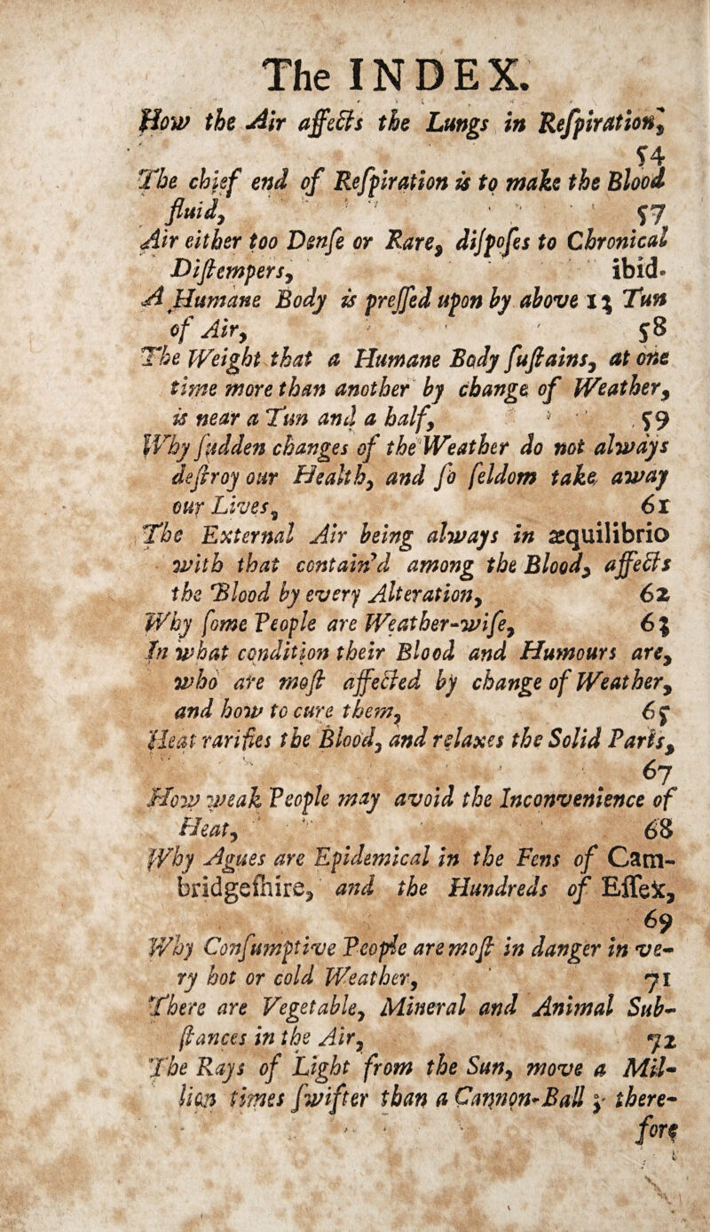 flow the Air ajfeffs the Lungs in Refpirationl f 4 The chief end of Refpiration is to make the Blood Air either too Dsnfe or Rare$ difpofes to Chronical Difiempersy ibid- A .Humane Body is prefed upon by above 1% Tun of Airy ' ' ' 58 The Weight that a Humane Body fufiainsy at one time more than another by change of Weather, is near a Tun and a balf9 J f 9 Why fudden changes of the Weather do not always dejiroy our Healthy and fo feldom take away our Livess 61 The External Air being always in asquilibrio with that contain'd among the Bloody ajfeffs the Blood by every Alterationy 62 Why fome Veople are Weatber~wife7 6% In what condition their Blood and Humours arCy who are tmfi affected by change of Weathery and how to cure them? 6$ Heal rarifies the Blood, and relaxes the Solid Parist \|J $' s; 67 Hovj yseak People may avoid the Inconvenience of Heat, ' '■ ■ 1 63 fVhy Agues aye Epidemical in the Fens of Cam¬ bridgeshire, and the Hundreds of EffeX, . . 69 Why Confumptive People are moft in danger in ve¬ ry hot or cold Weather, 71 There are Vegetable, Mineral and Animal Sub- (lances in the Air, 72 'The Rays of Light from the Sun, move a MU- lion times /lifter than a Cannon-Ball y there- • - -■ • • - for? f