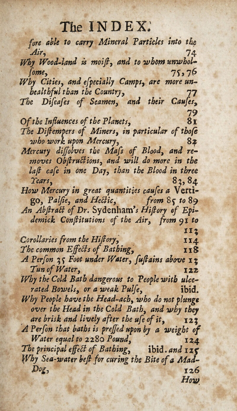 fore able to carry Mineral Particles into the ■Air, 74 Why Wood-land is moift, and to whom unwhol- fome, Ti>7& Why Cities, and efpecially Camps, are more un- healthful than the Country, 77 The Difeafes of Seamen, and their Caufes, 79 Of the Influences of the Planets, 81 The Diftempers of Miners, in particular of tho(e who work upon Mercury, 82 Mercury diflolves the Mafs of Blood, and re¬ moves ObftruBions, and will do more in the lafl cafe in One Day, than the Blood in three Tears, 83,84. How Mercury in great quantities caufes a Verti¬ go, Palfie, and Heelic, from 8y to 89 An AbftraB of Dr. Sydenham’* Hiftory of Epi- demick Conjlitutions of the Air, from 91 to «* Corollaries from the Hiftory, j 14. The common EfleBs of Bathing, II8 A Perf on Foot under Water, fuftains above 15 Tun of Water, 122 Why the Cold Bath dangerous to People with ulce¬ rated Bowels, or a weak Pulfe, ibid. Why People have the Head-ach, who do not plunge over the Head in the Cold Bath, and why they are brisk and lively after the ufe of it, 123 A Perfon that baths is prefled upon by a weight of Water equal to 2280 Pound, 124 The principal efleB of Bathing, ibid. and 12 f Why Sea-water heft for curing the Bite of a Mad- 126