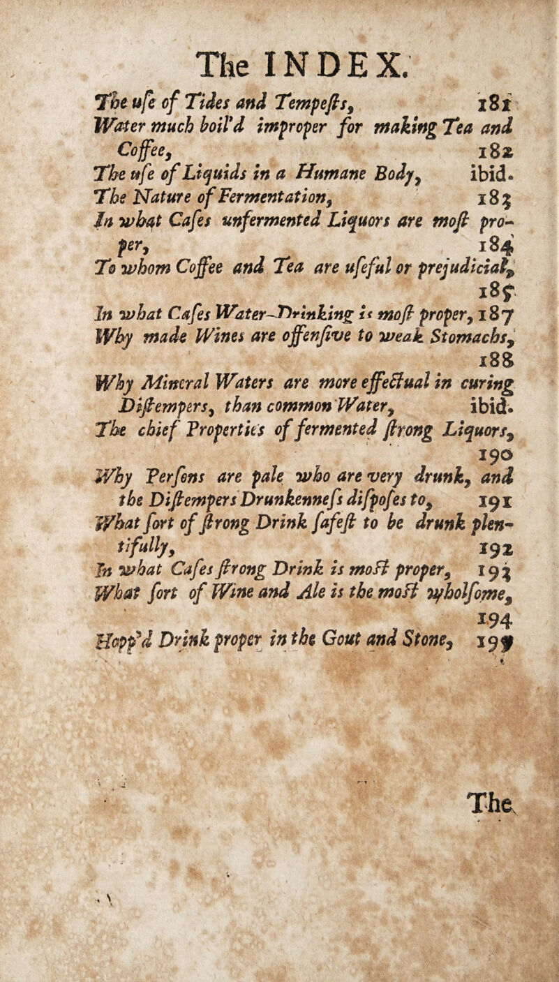 The ufe of Tides and Tempers, i8i Water much boil'd improper for making Tea and Coffee, i8z The ttfe of Liquids in a Humane Body, ibid. The Nature of Fermentation, 185 In what Cafes unfermented Liquors are mofi pro¬ per, 184 To whom Coffee and Tea are ufeful or prejudicial iBf. In what Cafes Water-Drinking it moff proper, 18 J Why made Wines are offenfive to weak Stomachs, 188 Why Mineral Waters are more effectual in curing Difiemptrs, than common Water, ibid. The chief Properties of fermented firong Liquors, 390 Why Perfens are pale who are very drunk, and the Difiempers Drunkennefs difpofes to, 191 What fort of firong Drink fafefi to be drunk plen¬ tifully, _ 191 In what Cafes firong Drink is mo ft proper, 193 What fort of Wine and Ale is the mo ft vyholfome, 194 Hopp’d Drink proper in the Gout and Stone, 199 T 1