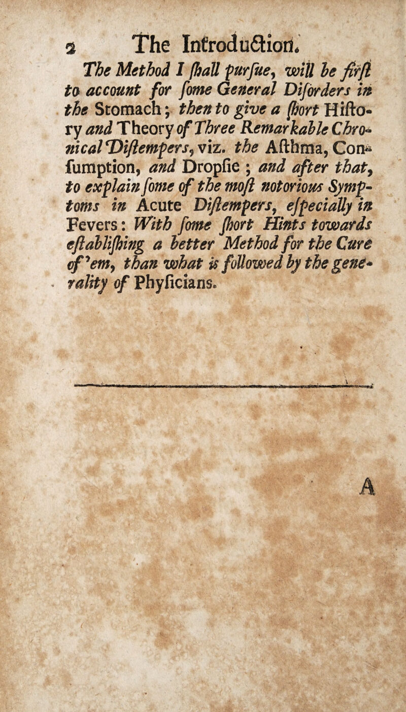 The Method I {hall purfue, will he fitfl to account for fome General Diforders in the Stomach; then to give a {hort Hifto- ry and Theory of Three Remarkable Chro■* nical Difiempers, viz. the Afthma, Con« fumption, and Dropfie ; and after that, to explain fome of the moft notorious Symp¬ toms in Acute Di/lempers, ejpedally in Fevers: With fome fhort Hints towards eftahlifhing a letter Method for the Cure of'em, than what is followed by the gene- • rality of Phyficians. pmiam' >wciau’i»« ■ wji a. iwr m . ii A