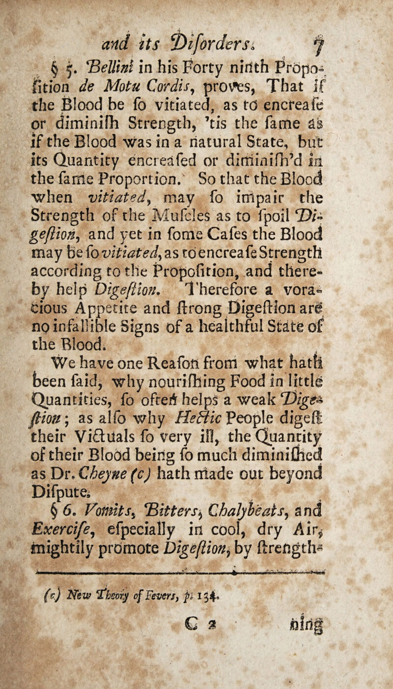 § 5. Bellid in his Forty ninth Propo¬ sition de Motu Cordis, proves, That if the Blood be fo vitiated, as to encreafe or diminifh Strength, ’tis the fame as if the Blood was in a natural State, but its Quantity encreafed or dirhinifh’d in the fame Proportion. So that the Blood when vitiated, may fo impair the Strength of the Mufcles as to fpoil Di~ gefiion, and yet in forne Cafes the Blood may hz fo vitiated,zs to encreafe Strength according to the Propofition, and there¬ by help Digeftion. Therefore a vora¬ cious Appetite and ftrong Digeftion ar^ no infallible Signs of a healthful State oS the Blood. We have one Reafoft from what hatfi been faid, why nourifhing Food In little Quantities, fo ofrerir helps a weak Tdige^ fliou; as alfo why He flic People digelt their Vidiials fo Very ill, the Quantity of their Blood being fo much diminifihed as Dr. Cheyne (c) hath iriade out beyond Difputei § 6. VomitBitters Chalyheats, and Exercife, efpecially in cool, dry Air* tnightily promote Digeftioby ftreflgth* (c) New “theory of Feven, pi 1 54. C 2 ■ fcfrig